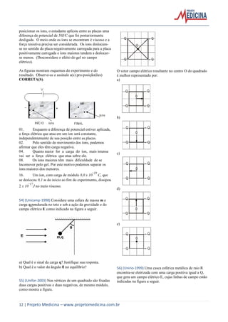 12 | Projeto Medicina – www.projetomedicina.com.br
posicionar os íons, o estudante aplicou entre as placas uma
diferença de potencial de 50J/C que foi posteriormente
desligada. O meio onde os íons se encontram é viscoso e a
força resistiva precisa ser considerada. Os íons deslocam-
se no sentido da placa negativamente carregada para a placa
positivamente carregada e íons maiores tendem a deslocar-
se menos. (Desconsidere o efeito do gel no campo
elétrico).
As figuras mostram esquemas do experimento e do
resultado. Observe-as e assinale a(s) pro-posição(ões)
CORRETA(S).
01. Enquanto a diferença de potencial estiver aplicada,
a força elétrica que atua em um íon será constante,
independentemente de sua posição entre as placas.
02. Pelo sentido do movimento dos íons, podemos
afirmar que eles têm carga negativa.
04. Quanto maior for a carga do íon, mais intensa
vai ser a força elétrica que atua sobre ele.
08. Os íons maiores têm mais dificuldade de se
locomover pelo gel. Por este motivo podemos separar os
íons maiores dos menores.
16. Um íon, com carga de módulo 8,0 x 10
-19
C, que
se deslocou 0,1 m do início ao fim do experimento, dissipou
2 x 10
-17
J no meio viscoso.
54) (Unicamp-1998) Considere uma esfera de massa m e
carga q pendurada no teto e sob a ação da gravidade e do
campo elétrico E como indicado na figura a seguir.
a) Qual é o sinal da carga q? Justifique sua resposta.
b) Qual é o valor do ângulo  no equilíbrio?
55) (Unifor-2003) Nos vértices de um quadrado são fixadas
duas cargas positivas e duas negativas, de mesmo módulo,
como mostra a figura.
O vetor campo elétrico resultante no centro O do quadrado
é melhor representado por:
a)
b)
c)
d)
e)
56) (Unirio-1999) Uma casca esférica metálica de raio R
encontra-se eletrizada com uma carga positiva igual a Q,
que gera um campo elétrico E, cujas linhas de campo estão
indicadas na figura a seguir.
 