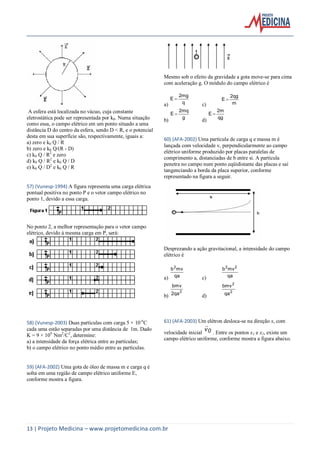 13 | Projeto Medicina – www.projetomedicina.com.br
A esfera está localizada no vácuo, cuja constante
eletrostática pode ser representada por k0. Numa situação
como essa, o campo elétrico em um ponto situado a uma
distância D do centro da esfera, sendo D < R, e o potencial
desta em sua superfície são, respectivamente, iguais a:
a) zero e k0 Q / R
b) zero e k0 Q/(R - D)
c) k0 Q / R2
e zero
d) k0 Q / R2
e k0 Q / D
e) k0 Q / D2
e k0 Q / R
57) (Vunesp-1994) A figura representa uma carga elétrica
pontual positiva no ponto P e o vetor campo elétrico no
ponto 1, devido a essa carga.
No ponto 2, a melhor representação para o vetor campo
elétrico, devido à mesma carga em P, será:
58) (Vunesp-2003) Duas partículas com carga 5 × 10-6
C
cada uma estão separadas por uma distância de 1m. Dado
K = 9 × 109
Nm2
/C2
, determine:
a) a intensidade da força elétrica entre as partículas;
b) o campo elétrico no ponto médio entre as partículas.
59) (AFA-2002) Uma gota de óleo de massa m e carga q é
solta em uma região de campo elétrico uniforme E,
conforme mostra a figura.
Mesmo sob o efeito da gravidade a gota move-se para cima
com aceleração g. O módulo do campo elétrico é
a) q
2mg
E 
c) m
2qg
E 
b) g
2mq
E 
d) qg
2m
E 
60) (AFA-2002) Uma partícula de carga q e massa m é
lançada com velocidade v, perpendicularmente ao campo
elétrico uniforme produzido por placas paralelas de
comprimento a, distanciadas de b entre si. A partícula
penetra no campo num ponto eqüidistante das placas e sai
tangenciando a borda da placa superior, conforme
representado na figura a seguir.
Desprezando a ação gravitacional, a intensidade do campo
elétrico é
a) qa
mvb2
c) qa
mvb 22
b)
2
2qa
bmv
d)
2
2
qa
bmv
61) (AFA-2003) Um elétron desloca-se na direção x, com
velocidade inicial 0v

. Entre os pontos x1 e x2, existe um
campo elétrico uniforme, conforme mostra a figura abaixo.
 
