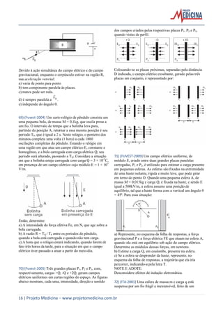 16 | Projeto Medicina – www.projetomedicina.com.br
Devido à ação simultânea do campo elétrico e do campo
gravitacional, enquanto o corpúsculo estiver na região R,
sua aceleração vetorial:
a) varia de ponto para ponto.
b) tem componente paralela às placas.
c) nunca pode ser nula.
d) é sempre paralela a 0v

.
e) independe do ângulo .
69) (Fuvest-2004) Um certo relógio de pêndulo consiste em
uma pequena bola, de massa M = 0,1kg, que oscila presa a
um fio. O intervalo de tempo que a bolinha leva para,
partindo da posição A, retornar a essa mesma posição é seu
período T0, que é igual a 2 s. Neste relógio, o ponteiro dos
minutos completa uma volta (1 hora) a cada 1800
oscilações completas do pêndulo. Estando o relógio em
uma região em que atua um campo elétrico E, constante e
homogêneo, e a bola carregada com carga elétrica Q, seu
período será alterado, passando a TQ. Considere a situação
em que a bolinha esteja carregada com carga Q = 3 × 10-5
C,
em presença de um campo elétrico cujo módulo E = 1 × 105
V/m.
Então, determine:
a) A intensidade da força efetiva Fe, em N, que age sobre a
bola carregada.
b) A razão R = TQ / T0 entre os períodos do pêndulo,
quando a bola está carregada e quando não tem carga.
c) A hora que o relógio estará indicando, quando forem de
fato três horas da tarde, para a situação em que o campo
elétrico tiver passado a atuar a partir do meio-dia.
70) (Fuvest-2005) Três grandes placas P1, P2 e P3, com,
respectivamente, cargas +Q, -Q e +2Q, geram campos
elétricos uniformes em certas regiões do espaço. As figuras
abaixo mostram, cada uma, intensidade, direção e sentido
dos campos criados pelas respectivas placas P1, P2 e P3,
quando vistas de perfil.
Colocando-se as placas próximas, separadas pela distância
D indicada, o campo elétrico resultante, gerado pelas três
placas em conjunto, é representado por:
71) (FUVEST-2009) Um campo elétrico uniforme, de
módulo E, criado entre duas grandes placas paralelas
carregadas, P1 e P2, é utilizado para estimar a carga presente
em pequenas esferas. As esferas são fixadas na extremidade
de uma haste isolante, rígida e muito leve, que pode girar
em torno do ponto O. Quando uma pequena esfera A, de
massa M = 0,015kg e carga Q, é fixada na haste, e sendo E
igual a 500kV/m, a esfera assume uma posição de
equilíbrio, tal que a haste forma com a vertical um ângulo θ
= 45º. Para essa situação:
a) Represente, no esquema da folha de respostas, a força
gravitacional P e a força elétrica FE que atuam na esfera A,
quando ela está em equilíbrio sob ação do campo elétrico.
Determine os módulos dessas forças, em newtons.
b) Estime a carga Q, em coulombs, presente na esfera.
c) Se a esfera se desprender da haste, represente, no
esquema da folha de respostas, a trajetória que ela iria
percorrer, indicando-a pela letra T.
NOTE E ADOTE:
Desconsidere efeitos de indução eletrostática.
72) (ITA-2001) Uma esfera de massa m e carga q está
suspensa por um fio frágil e inextensível, feito de um
 