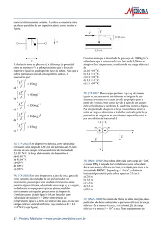 17 | Projeto Medicina – www.projetomedicina.com.br
material eletricamente isolante. A esfera se encontra entre
as placas paralelas de um capacitor plano, como mostra a
figura.
A distância entre as placas é d, a diferença de potencial
entre as mesmas é V e esforço máximo que o fio pode
suportar é igual ao quádruplo do peso da esfera. Para que a
esfera permaneça imóvel, em equilíbrio estável, é
necessário que:
a)
mg
d
qV
15
2






b)
2
2
)(4 mg
d
qV






c)
2
2
)(15 mg
d
qV






d)
2
2
)(16 mg
d
qV






e)
mg
d
qV
15
2






73) (ITA-2002) Um dispositivo desloca, com velocidade
constante, uma carga de 1,5C por um percurso de 20,0cm
através de um campo elétrico uniforme de intensidade
2,0.103
N/C. A força eletromotriz do dispositivo é
a) 60.103
V
b) 40.103
V
c) 600 V
d) 400 V
e) 200 V
74) (ITA-2005) Em uma impressora a jato de tinta, gotas de
certo tamanho são ejetadas de um pulverizador em
movimento, passam por uma unidade eletrostática onde
perdem alguns elétrons, adquirindo uma carga q, e, a seguir,
se deslocam no espaço entre placas planas paralelas
eletricamente carregadas, pouco antes da impressão.
Considere gotas de raio igual a 10 μm lançadas com
velocidade de módulo v = 20m/s entre placas de
comprimento igual a 2,0cm, no interior das quais existe um
campo elétrico vertical uniforme, cujo módulo é E = 8,0
×104
N/C (veja figura).
Considerando que a densidade da gota seja de 1000kg/m3
e
sabendo-se que a mesma sofre um desvio de 0,30mm ao
atingir o final do percurso, o módulo da sua carga elétrica é
de
a) 2,0 ×10-14
C.
b) 3,1 ×10-14
C.
c) 6,3 ×10-14
C.
d) 3,1 ×10-11
C.
e) 1,1 ×10-10
C.
75) (ITA-2007) Duas cargas pontuais +q e -q, de massas
iguais m, encontram-se inicialmente na origem de um
sistema cartesiano xy e caem devido ao próprio peso a
partir do repouso, bem como devido à ação de um campo
elétrico horizontal e uniforme E, conforme mostra a figura.
Por simplicidade, despreze a força coulombiana atrativa
entre as cargas e determine o trabalho realizado pela força
peso sobre as cargas ao se encontrarem separadas entre si
por uma distância horizontal d.
76) (Mack-1996) Uma esfera eletrizada com carga de +2mC
e massa 100g é lançada horizontalmente com velocidade
4m/s num campo elétrico vertical, orientado para cima e de
intensidade 400N/C. Supondo g = 10m/s2
, a distância
horizontal percorrida pela esfera após cair 25 cm é:
a) 2,0 m.
b) 1,8 m.
c) 1,2 m.
d) 0,8 m.
e) 0,6 m.
77) (Mack-2003) No estudo da Física de altas energias, duas
partículas são bem conhecidas: a partícula alfa (α), de carga
elétrica +2e e massa 4 u.m.a., e o elétron(_β), de carga
elétrica -e e massa 5 × 10-4
u.m.a. Num equipamento de
 