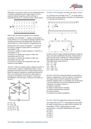 18 | Projeto Medicina – www.projetomedicina.com.br
laboratório, temos entre as placas de um condensador plano
a existência simultânea de um campo elétrico e de um
campo de indução magnética, ambos uniformes e
perpendiculares entre si, conforme mostra a figura abaixo.
Sabe-se que uma partícula alfa descreve a trajetória
pontilhada, com velocidade v

, quando a intensidade do
campo elétrico é E e a do campo de indução magnética é B.
As ações gravitacionais são desprezadas. Para que um
elétron descreva a mesma trajetória, separadamente da
partícula alfa, com a mesma velocidade v

, deveremos:
a) inverter o sentido do campo elétrico e conservar as
intensidades E e B.
b) inverter o sentido do campo magnético e conservar as
intensidades E e B.
c) conservar os sentidos dos campos e mudar suas
intensidades para 2E e 4B.
d) conservar os sentidos dos campos e mudar suas
intensidades para 4E e 2B.
e) conservar os sentidos dos campos bem como suas
respectivas intensidades.
78) (Mack-1996) Um capacitor plano é ligado aos pontos A
e B do circuito a seguir e o amperímetro ideal A acusa a
passagem da corrente de 0,10A. O campo elétrico entre as
placas do capacitor é paralelo ao campo gravitacional da
Terra. Um corpúsculo C de massa m e carga elétrica q
permanece em equilíbrio entre as placas. Levando em
consideração o sinal da carga, a razão q/m vale (adote: g =
10 m/s2
):
a) 1,0 C / kg
b) -1,0 C / kg
c) 1,0×10-2
C / kg
d) 1,0×10-3
C / kg
e) -1,0×10-3
C / kg
79) (Mack-1997) Na figura, um elétron de carga e e massa
m, é lançado com velocidade inicial V

, no campo elétrico
uniforme entre as placas planas e paralelas, de comprimento
L e separadas pela distância d.
O elétron entra no campo, perpendicularmente às linhas de
força, num ponto eqüidistante das placas. Desprezando as
ações gravitacionais e sabendo que o elétron tangencia a
placa superior (ponto A) ao emergir do campo, então a
intensidade deste campo elétrico é:
a) E = eL2
/ mdv2
b) E = eL / mdv
c) E = mdv / eL
d) E = mdv2
/ eL2
e) E = mdv2
/ 2eL2
80) (Mack-2004) Um corpúsculo dotado de carga elétrica
negativa é abandonado, a partir do repouso, no interior de
um campo elétrico uniforme, gerado por duas placas
metálicas, paralelas entre si e carregadas com cargas iguais
e de sinais diferentes.O movimento adquirido por esse
corpúsculo, em relação às placas, é:
a) retilíneo e uniforme.
b) retilíneo uniformemente retardado.
c) retilíneo uniformemente acelerado.
d) circular uniforme.
e) acelerado com trajetória parabólica.
81) (Mack-2006) Uma partícula de massa 5g, eletrizada
com carga elétrica de 4  C, é abandonada em uma região
do espaço na qual existe um campo elétrico uniforme, de
intensidade 3103
N/C. Desprezando-se as ações
gravitacionais, a aceleração adquirida por essa carga é:
a) 2,4m/s2
b) 2,2m/s2
c) 2,0m/ s2
d) 1,8m/ s2
e) 1,6m/ s2
 
