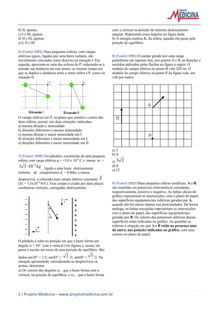 2 | Projeto Medicina – www.projetomedicina.com.br
b) II, apenas..
c) I e III, apenas.
d) II e III, apenas.
e) I, II e III
6) (Fuvest-2001) Duas pequenas esferas, com cargas
elétricas iguais, ligadas por uma barra isolante, são
inicialmente colocadas como descrito na situação I. Em
seguida, aproxima-se uma das esferas de P, reduzindo-se à
metade sua distância até esse ponto, ao mesmo tempo em
que se duplica a distância entre a outra esfera e P, como na
situação II.
O campo elétrico em P, no plano que contém o centro das
duas esferas, possui, nas duas situações indicadas,
a) mesma direção e intensidade.
b) direções diferentes e mesma intensidade.
c) mesma direção e maior intensidade em I.
d) direções diferentes e maior intensidade em I.
e) direções diferentes e maior intensidade em II.
7) (Fuvest-1999) Um pêndulo, constituído de uma pequena
esfera, com carga elétrica q = +2,0 x 10-9
C e massa m =
kg4
1033 
 , ligada a uma haste eletricamente
isolante, de comprimento d = 0,40m, e massa
desprezível, é colocado num campo elétrico constante E

(|E| = 1,5x10+6
N/C). Esse campo é criado por duas placas
condutoras verticais, carregadas eletricamente.
O pêndulo é solto na posição em que a haste forma um
ângulo  = 30° com a vertical (ver figura) e, assim, ele
passa a oscilar em torno de uma posição de equilíbrio. São
dados sen30° = 1/2; sen45° = 2 /2; sen60° = 3 /2. Na
situação apresentada, considerando-se desprezíveis os
atritos, determine:
a) Os valores dos ângulos 1 , que a haste forma com a
vertical, na posição de equilíbrio, e 2 , que a haste forma
com a vertical na posição de máximo deslocamento
angular. Represente esses ângulos na figura dada.
b) A energia cinética K, da esfera, quando ela passa pela
posição de equilíbrio.
8) (Fuvest-1995) O campo gerado por uma carga
puntiforme em repouso tem, nos pontos A e B, as direções e
sentidos indicados pelas flechas na figura a seguir. O
módulo do campo elétrico no ponto B vale 24V/m. O
módulo do campo elétrico no ponto P da figura vale, em
volt por metro:
a) 3.
b) 4.
c) 23
d) 6.
e) 12
9) (Fuvest-2003) Duas pequenas esferas metálicas, A e B,
são mantidas em potenciais eletrostáticos constantes,
respectivamente, positivo e negativo. As linhas cheias do
gráfico representam as intersecções, com o plano do papel,
das superfícies equipotenciais esféricas geradas por A,
quando não há outros objetos nas proximidades. De forma
análoga, as linhas tracejadas representam as intersecções
com o plano do papel, das superfícies equipotenciais
geradas por B. Os valores dos potenciais elétricos dessas
superfícies estão indicados no gráfico. As questões se
referem à situação em que A e B estão na presença uma
da outra, nas posições indicadas no gráfico, com seus
centros no plano do papel.
 