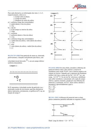 20 | Projeto Medicina – www.projetomedicina.com.br
Para cada alternativa, as informações dos itens 1, 2 e 3,
respectivamente, refere-se a:
1. Campo entre as placas.
2. Campo da esfera.
3. Distância do centro da esfera.
a) 1. uniforme (longe das extremidades)
2. radial (dentro e fora da esfera)
3. 15m
b) 1. não há
2. só há campo no interior da esfera
3. 150m
c) 1. uniforme
2. uniforme (dentro e fora da esfera)
3. 1,5m
d) 1. uniforme (longe das extremidades)
2. -radial (fora da esfera), -nulo (dentro da esfera)
3. 1,5m
e) 1. nulo
2. -nulo (dentro da esfera), -radial (fora da esfera)
3. 1,5
86) (PUC-SP-1998) Uma partícula de massa m, eletrizada
positivamente, é lançada verticalmente para baixo, com
velocidade inicial não-nula ( 0V

), em um campo elétrico
uniforme descendente.
Se V representa a velocidade escalar da partícula e a, a
aceleração escalar do movimento, qual das alternativas
abaixo representa, corretamente, os gráficos de V e a, em
função do tempo t?
87) (UECE-2006) Em uma célula, considere a diferença de
potencial elétrico entre a face interior e exterior da
membrana como sendo 70 mV, com o interior negativo em
relação ao exterior. Suponha que a espessura da membrana
celular é de 4 nm, a massa do íon Na+
, 3,8×10-23
g e sua
carga, 1,6×10-19
C. Se um íon Na+
atravessa a membrana
sem sofrer resistência e unicamente sob a ação do campo
elétrico, suposto constante, gerado por essa diferença de
potencial, a aceleração, em m/s2
, desse cátion, durante a
passagem é aproximadamente igual a:
a) 7 × 1013
b) 5 × 1013
c) 9×1013
d) 5×10-13
88) (UEL-1995) A diferença de potencial entre as duas
placas condutoras paralelas indicadas no esquema é 500V.
Dado: carga do elétron = 1,6 × 10-19
C.
 