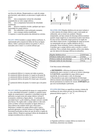 22 | Projeto Medicina – www.projetomedicina.com.br
um feixe de elétrons. Desprezando-se a ação do campo
gravitacional, cada elétron, ao atravessar a região entre as
placas:
(01) tem a componente vertical da velocidade
perpendicular ao vetor campo elétrico.
(02) tem a componente horizontal da velocidade
modificada.
(04) descreve trajetória circular, qualquer que seja a
intensidade do campo elétrico.
(08) fica submetido a uma aceleração constante.
(16) tem a energia cinética modificada.
A resposta é a soma dos pontos das alternativas corretas.
94) (UFC-1999) Considere o campo elétrico uniforme, E,
representado pelo conjunto de linhas de força na figura
abaixo. Sobre o potencial elétrico nos pontos A, B e C,
marcados com o sinal (+), é correto afirmar que:
a) o potencial elétrico é o mesmo em todos os pontos;
b) o potencial elétrico do ponto A é igual ao do ponto B;
c) o potencial elétrico do ponto A é igual ao do ponto C;
d) o potencial elétrico do ponto B é maior que o do ponto
C;
e) o potencial elétrico do ponto A é menor que o do ponto
B.
95) (UFC-2009) Uma partícula de massa m e carga positiva
q, com velocidade horizontal v (módulo v), penetra numa
região de comprimento L (paralelo à velocidade inicial da
partícula), na qual existe um campo elétrico vertical E
(constante), conforme a figura abaixo. A aceleração da
gravidade local é g (de módulo g, direção vertical e sentido
para baixo). Na região onde o campo elétrico é não-nulo
(entre as linhas verticais tracejadas na figura abaixo), a
força elétrica tem módulo maior que a força peso.
Determine o módulo do campo elétrico para o qual a
partícula apresenta o máximo alcance ao longo da linha
horizontal localizada na altura em que ela deixa a região do
campo elétrico. Despreze quaisquer efeitos de dissipação de
energia (resistência do ar, atrito etc.).
96) (UFMG-2002) Rigidez dielétrica de um meio isolante é
o valor máximo do campo elétrico a que o meio pode ser
submetido, sem se tornar um condutor. Durante
tempestades, um tipo comum de descarga elétrica acontece
quando cargas negativas se concentram na parte mais baixa
de uma nuvem, induzindo cargas positivas na região do
solo abaixo dessa nuvem. A quantidade de carga na nuvem
vai aumentando até que a rigidez dielétrica do ar é
alcançada. Nesse momento, ocorre a descarga elétrica.
Considere que o campo elétrico entre a nuvem e o solo é
uniforme. Para a solução desta questão, utilize estes dados,
que são típicos de descargas elétricas na atmosfera:
Rigidez dielétrica do ar 3,0 kV/mm
Distância média entre a nuvem e o solo 5,0 km
Potência média de uma descarga 15 x 1012
W
Duração média de uma descarga 30 ms
Com base nessas informações:
a) DETERMINE a diferença de potencial elétrico
estabelecida entre a nuvem e o solo ao se iniciar a descarga.
b) CALCULE a quantidade de carga elétrica que é
transferida, da nuvem para o solo, na descarga.
c) Recomenda-se que, para se protegerem de descargas
elétricas durante uma tempestade, motoristas e passageiros
devem permanecer no interior do veículo. EXPLIQUE por
que essa recomendação é pertinente.
97) (UFPB-2002) Entre as superfícies externa e interna da
membrana de uma célula nervosa, há uma diferença de
potencial elétrico igual a 7  10-2
V.
a) Supondo uniforme o campo elétrico no interior da
membrana, determine seu módulo.
 