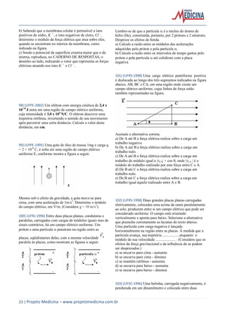 23 | Projeto Medicina – www.projetomedicina.com.br
b) Sabendo que a membrana celular é permeável a íons
positivos de sódio, K +
, e íons negativos de cloro, Cl -
,
determine o módulo da força elétrica que atua sobre eles,
quando se encontram no interior da membrana, como
indicado na figura.
c) Sendo o potencial da superfície externa maior que o da
interna, reproduza, no CADERNO DE RESPOSTAS, o
desenho ao lado, indicando o vetor que representa as forças
elétricas atuando nos íons K +
e Cl -
.
98) (UFPE-2002) Um elétron com energia cinética de 2,4 x
10-16
J entra em uma região de campo elétrico uniforme,
cuja intensidade é 3,0 x 104
N/C. O elétron descreve uma
trajetória retilínea, invertendo o sentido do seu movimento
após percorrer uma certa distância. Calcule o valor desta
distância, em cm.
99) (UFPE-1995) Uma gota de óleo de massa 1mg e carga q
= 2 × 10-8
C, é solta em uma região de campo elétrico
uniforme E, conforme mostra a figura a seguir.
Mesmo sob o efeito da gravidade, a gota move-se para
cima, com uma aceleração de 1m/s2
. Determine o módulo
do campo elétrico, em V/m. (Considere g = 10 m/s2
).
100) (UFRJ-1996) Entre duas placas planas, condutoras e
paralelas, carregadas com cargas de módulos iguais mas de
sinais contrários, há um campo elétrico uniforme. Um
próton e uma partícula  penetram na região entre as
placas, eqüidistantes delas, com a mesma velocidade 0V

paralela às placas, como mostram as figuras a seguir.
Lembre-se de que a partícula  é o núcleo do átomo de
hélio (He), constituída, portanto, por 2 prótons e 2 nêutrons.
Despreze os efeitos de borda.
a) Calcule a razão entre os módulos das acelerações
adquiridas pelo próton e pela partícula .
b) Calcule a razão entre os intervalos de tempo gastos pelo
próton e pela partícula  até colidirem com a placa
negativa.
101) (UFRS-1998) Uma carga elétrica puntiforme positiva
é deslocada ao longo dos três segmentos indicados na figura
abaixo, AB, BC e CA, em uma região onde existe um
campo elétrico uniforme, cujas linhas de força estão
também representadas na figura.
Assinale a alternativa correta:
a) De A até B a força elétrica realiza sobre a carga um
trabalho negativo.
b) De A até B a força elétrica realiza sobre a carga um
trabalho nulo.
c) De A até B a força elétrica realiza sobre a carga um
trabalho de módulo igual a |CA| × cos , onde |CA | é o
módulo do trabalho realizado por esta força entre C e A.
d) De B até C a força elétrica realiza sobre a carga um
trabalho nulo.
e) De B até C a força elétrica realiza sobre a carga um
trabalho igual àquele realizado entre A e B.
102) (UFRS-1998) Duas grandes placas planas carregadas
eletricamente, colocadas uma acima da outra paralelamente
ao solo, produzem entre si um campo elétrico que pode ser
considerado uniforme. O campo está orientado
verticalmente e aponta para baixo. Selecione a alternativa
que preenche corretamente as lacunas do texto abaixo.
Uma partícula com carga negativa é lançada
horizontalmente na região entre as placas. À medida que a
partícula avança, sua trajetória ..................enquanto o
módulo de sua velocidade ..................... . (Considere que os
efeitos da força gravitacional e da influência do ar podem
ser desprezados.)
a) se encurva para cima - aumenta
b) se encurva para cima - diminui
c) se mantém retilínea - aumenta
d) se encurva para baixo - aumenta
e) se encurva para baixo - diminui
103) (UFSC-1996) Uma bolinha, carregada negativamente, é
pendurada em um dinamômetro e colocada entre duas
 