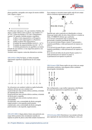 24 | Projeto Medicina – www.projetomedicina.com.br
placas paralelas, carregadas com cargas de mesmo módulo
com a figura a seguir.
O orifício por onde passa o fio, que sustenta a bolinha, não
altera o campo elétrico entre as placas, cujo módulo é 4 ×
106
N/C. O peso da bolinha é 2 N, mas o dinamômetro
registra 3 N, quando a bolinha alcança o equilíbrio.
01. A placa A tem carga positiva e a B negativa.
02. A placa A tem carga negativa e a B positiva.
04. Ambas as placas têm carga positiva.
08. O módulo da carga da bolinha é de 0,25 × 10-6
C.
16. O módulo da carga da bolinha é de 4,0 × 10-6
C.
32. A bolinha permaneceria em equilíbrio, na mesma
posição do caso anterior, se sua carga fosse positiva e de
mesmo módulo.
Assinale como resposta a soma das alternativas corretas.
104) (UFSCar-2000) Na figura, as linhas tracejadas
representam superfícies equipotenciais de um campo
elétrico.
Se colocarmos um condutor isolado na região hachurada,
podemos afirmar que esse condutor será
a) percorrido por uma corrente elétrica contínua, orientada
da esquerda para a direita.
b) percorrido por uma corrente elétrica contínua, orientada
da direita para a esquerda.
c) percorrido por uma corrente oscilante entre as
extremidades.
d) polarizado, com a extremidade da direita carregada
negativamente e a da esquerda, positivamente.
e) polarizado, com a extremidade da direita carregada
positivamente e a da esquerda, negativamente.
105) (UFV-2005) A figura abaixo ilustra uma partícula com
carga elétrica positiva (Q), inicialmente mantida em
repouso no ponto B, presa a uma linha isolante inextensível.
Esse conjunto se encontra numa região onde há um campo
elétrico uniforme representado pelo vetor E
Supondo que, após a partícula ser abandonada, as únicas
forças que atuam sobre ela são a força elétrica e a tensão na
linha, é CORRETO afirmar que a partícula:
a) se moverá ciclicamente entre os pontos B e D,
percorrendo a trajetória pontilhada da figura.
b) se moverá do ponto B para o ponto C, percorrendo a
trajetória pontilhada, e então permanecerá em repouso no
ponto C.
c) se moverá do ponto B para o ponto D, percorrendo a
trajetória pontilhada, e então permanecerá em repouso no
ponto D.
d) se moverá em linha reta do ponto B para o ponto A e
então permanecerá em repouso no ponto A.
e) permanecerá em repouso no ponto B.
.
106) (Unaerp-1996) Numa região em que existe um campo
eletrostático uniforme, uma pequena esfera condutora
descarregada é introduzida.
Das configurações, a que melhor representa a distribuição
de cargas que aparecerá na superfície da esfera, é:
107) (Unicamp-2002) Eletroforese é um método utilizado
para separação de macromoléculas biológicas, como, por
 
