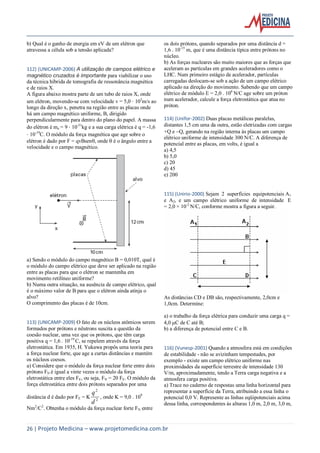 26 | Projeto Medicina – www.projetomedicina.com.br
b) Qual é o ganho de energia em eV de um elétron que
atravessa a célula sob a tensão aplicada?
112) (UNICAMP-2006) A utilização de campos elétrico e
magnético cruzados é importante para viabilizar o uso
da técnica híbrida de tomografia de ressonância magnética
e de raios X.
A figura abaixo mostra parte de um tubo de raios X, onde
um elétron, movendo-se com velocidade v = 5,0 105
m/s ao
longo da direção x, penetra na região entre as placas onde
há um campo magnético uniforme, B, dirigido
perpendicularmente para dentro do plano do papel. A massa
do elétron é me = 9 10-31
kg e a sua carga elétrica é q = -1,6
10-19
C. O módulo da força magnética que age sobre o
elétron é dado por F = qvBsen, onde é o ângulo entre a
velocidade e o campo magnético.
a) Sendo o módulo do campo magnético B = 0,010T, qual é
o módulo do campo elétrico que deve ser aplicado na região
entre as placas para que o elétron se mantenha em
movimento retilíneo uniforme?
b) Numa outra situação, na ausência de campo elétrico, qual
é o máximo valor de B para que o elétron ainda atinja o
alvo?
O comprimento das placas é de 10cm.
113) (UNICAMP-2009) O fato de os núcleos atômicos serem
formados por prótons e nêutrons suscita a questão da
coesão nuclear, uma vez que os prótons, que têm carga
positiva q = 1,6 . 10-19
C, se repelem através da força
eletrostática. Em 1935, H. Yukawa propôs uma teoria para
a força nuclear forte, que age a curtas distâncias e mantém
os núcleos coesos.
a) Considere que o módulo da força nuclear forte entre dois
prótons FN é igual a vinte vezes o módulo da força
eletrostática entre eles FE, ou seja, FN = 20 FE. O módulo da
força eletrostática entre dois prótons separados por uma
distância d é dado por FE = K 2
2
d
q
, onde K = 9,0 . 109
Nm2
/C2
. Obtenha o módulo da força nuclear forte FN entre
os dois prótons, quando separados por uma distância d =
1,6 . 10-15
m, que é uma distância típica entre prótons no
núcleo.
b) As forças nucleares são muito maiores que as forças que
aceleram as partículas em grandes aceleradores como o
LHC. Num primeiro estágio de acelerador, partículas
carregadas deslocam-se sob a ação de um campo elétrico
aplicado na direção do movimento. Sabendo que um campo
elétrico de módulo E = 2,0 . 106
N/C age sobre um próton
num acelerador, calcule a força eletrostática que atua no
próton.
114) (Unifor-2002) Duas placas metálicas paralelas,
distantes 1,5 cm uma da outra, estão eletrizadas com cargas
+Q e Q, gerando na região interna às placas um campo
elétrico uniforme de intensidade 300 N/C. A diferença de
potencial entre as placas, em volts, é igual a
a) 4,5
b) 5,0
c) 20
d) 45
e) 200
115) (Unirio-2000) Sejam 2 superfícies equipotenciais A1
e A2, e um campo elétrico uniforme de intensidade E
= 2,0 × 10-2
N/C, conforme mostra a figura a seguir.
As distâncias CD e DB são, respectivamente, 2,0cm e
1,0cm. Determine:
a) o trabalho da força elétrica para conduzir uma carga q =
4,0 C de C até B;
b) a diferença de potencial entre C e B.
116) (Vunesp-2001) Quando a atmosfera está em condições
de estabilidade - não se avizinham tempestades, por
exemplo - existe um campo elétrico uniforme nas
proximidades da superfície terrestre de intensidade 130
V/m, aproximadamente, tendo a Terra carga negativa e a
atmosfera carga positiva.
a) Trace no caderno de respostas uma linha horizontal para
representar a superfície da Terra, atribuindo a essa linha o
potencial 0,0 V. Represente as linhas eqüipotenciais acima
dessa linha, correspondentes às alturas 1,0 m, 2,0 m, 3,0 m,
 