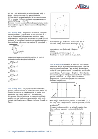 27 | Projeto Medicina – www.projetomedicina.com.br
4,0 m e 5,0 m, assinalando, de um lado de cada linha, a
altura, e do outro, o respectivo potencial elétrico.
b) Qual deveria ser a carga elétrica de um corpo de massa
1,3 kg para que ele ficasse levitando graças a esse campo
elétrico? (Adote g = 10 m/s2
.)
Isso seria possível na prática? Considere que uma nuvem de
tempestade tem algumas dezenas de coulombs e justifique
sua resposta.
117) (Vunesp-2004) Uma partícula de massa m, carregada
com carga elétrica q e presa a um fio leve e isolante de 5
cm de comprimento, encontra-se em equilíbrio, como
mostra a figura, numa região onde existe um campo elétrico
uniforme de intensidade E, cuja direção, no plano da figura,
é perpendicular à do campo gravitacional de intensidade g.
Sabendo que a partícula está afastada 3 cm da vertical,
podemos dizer que a razão q/m é igual a:
a)
Eg /)
3
5(
b)
Eg /)
3
4(
c)
Eg /)
4
5(
d)
Eg /)
4
3(
e)
Eg /)
5
3(
118) (Vunesp-2005) Duas pequenas esferas de material
plástico, com massas m e 3m, estão conectadas por um fio
de seda inextensível de comprimento a. As esferas estão
eletrizadas com cargas iguais a +Q, desconhecidas
inicialmente. Elas encontram-se no vácuo, em equilíbrio
estático, em uma região com campo elétrico uniforme E,
vertical, e aceleração da gravidade g, conforme ilustrado na
figura.
Considerando que, no Sistema Internacional (SI) de
unidades, a força elétrica entre duas cargas q1 e q2,
separadas por uma distância d, é dada por
2
21
d
qq
k

calcule:
a) a carga Q, em termos de g, m e E.
b) a tração no fio, em termos de m, g, a, E e k.
119) (VUNESP-2006) Um feixe de partículas eletricamente
carregadas precisa ser desviado utilizando-se um capacitor
como o mostrado na figura. Cada partícula deve entrar na
região do capacitor com energia cinética K, em uma direção
cuja inclinação  , em relação à direção x, é desconhecida
inicialmente, e passar pelo ponto de saída P com velocidade
paralela à direção x. Um campo elétrico uniforme e
perpendicular às placas do capacitor deve controlar a
trajetória das partículas.
Se a energia cinética de cada partícula no ponto P for K/4, a
sua carga for Q e desprezando o efeito da gravidade, calcule
a) o ângulo  .
b) o campo elétrico que deve ser aplicado para desviar o
feixe conforme requerido, em termos de Q, h e K.
Dados:
 Sen Cos Tg
30°
2
1
2
3
3
3
45°
2
2
2
2
2
1
 