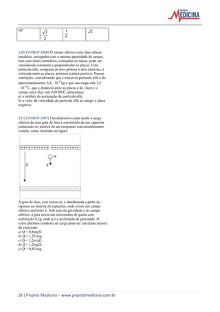 28 | Projeto Medicina – www.projetomedicina.com.br
60°
2
3
2
1 3
120) (VUNESP-2006) O campo elétrico entre duas placas
paralelas, carregadas com a mesma quantidade de cargas,
mas com sinais contrários, colocadas no vácuo, pode ser
considerado constante e perpendicular às placas. Uma
partícula alfa, composta de dois prótons e dois nêutrons, é
colocada entre as placas, próxima à placa positiva. Nessas
condições, considerando que a massa da partícula alfa é de,
aproximadamente, 6,4 10-27
kg e que sua carga vale 3,2
10-19
C, que a distância entre as placas é de 16cm e o
campo entre elas vale 0,010N/C, determinar:
a) o módulo da aceleração da partícula alfa;
b) o valor da velocidade da partícula alfa ao atingir a placa
negativa.
121) (VUNESP-2007) Um dispositivo para medir a carga
elétrica de uma gota de óleo é constituído de um capacitor
polarizado no interior de um recipiente convenientemente
vedado, como ilustrado na figura.
A gota de óleo, com massa m, é abandonada a partir do
repouso no interior do capacitor, onde existe um campo
elétrico uniforme E. Sob ação da gravidade e do campo
elétrico, a gota inicia um movimento de queda com
aceleração 0,2g, onde g é a aceleração da gravidade. O
valor absoluto (módulo) da carga pode ser calculado através
da expressão
a) Q = 0,8mg/E.
b) Q = 1,2E/mg.
c) Q = 1,2m/gE.
d) Q = 1,2mg/E.
e) Q = 0,8E/mg.
 