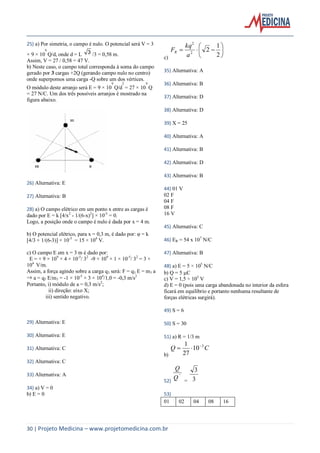 30 | Projeto Medicina – www.projetomedicina.com.br
25) a) Por simetria, o campo é nulo. O potencial será V = 3
× 9 × 10
9
Q/d, onde d = L 3 /3 = 0,58 m.
Assim, V = 27 / 0,58 = 47 V.
b) Neste caso, o campo total corresponda à soma do campo
gerado por 3 cargas +2Q (gerando campo nulo no centro)
onde superpomos uma carga -Q sobre um dos vértices.
O módulo deste arranjo será E = 9 × 10
9
Q/d
2
= 27 × 10
9
Q
= 27 N/C. Um dos três possíveis arranjos é mostrado na
figura abaixo.
26) Alternativa: E
27) Alternativa: B
28) a) O campo elétrico em um ponto x entre as cargas é
dado por E = k [4/x2
- 1/(6-x)2
] × 10-5
= 0.
Logo, a posição onde o campo é nulo é dada por x = 4 m.
b) O potencial elétrico, para x = 0,3 m, é dado por: φ = k
[4/3 + 1/(6-3)] × 10-5
= 15 × 104
V.
c) O campo E em x = 3 m é dado por:
E = + 9 × 109
× 4 × 10-5
/ 32
-9 × 109
× 1 × 10-5
/ 32
= 3 ×
104
V/m.
Assim, a força agindo sobre a carga q3 será: F = q3 E = m3 a
⇒ a = q3 E/m3 = -1 × 10-5
× 3 × 104
/1,0 = -0,3 m/s2
Portanto, i) módulo de a = 0,3 m/s2
;
ii) direção: eixo X;
iii) sentido negativo.
29) Alternativa: E
30) Alternativa: E
31) Alternativa: C
32) Alternativa: C
33) Alternativa: A
34) a) V = 0
b) E = 0
c)







2
1
22
2
a
kq
FR
35) Alternativa: A
36) Alternativa: B
37) Alternativa: D
38) Alternativa: D
39) X = 25
40) Alternativa: A
41) Alternativa: B
42) Alternativa: D
43) Alternativa: B
44) 01 V
02 F
04 F
08 F
16 V
45) Alternativa: C
46) ER = 54 x 107
N/C
47) Alternativa: B
48) a) E = 5 × 105
N/C
b) Q = 5 C
c) V = 1,5 × 105
V
d) E = 0 (pois uma carga abandonada no interior da esfera
ficará em equilíbrio e portanto nenhuma resultante de
forças elétricas surgirá).
49) S = 6
50) S = 30
51) a) R = 1/3 m
b)
CQ 3
10
27
1 

52)
`'
Q
Q
= 3
3
53)
01 02 04 08 16
 