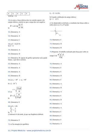 31 | Projeto Medicina – www.projetomedicina.com.br
V V V V V
TOTAL = 31
54) a) como a força elétrica deve ter sentido oposto à do
campo elétrico, conclui-se que a carga deve ser negativa.
b) 10


m
Eq
tgarc
55) Alternativa: A
56) Alternativa: A
57) Alternativa: C
58) a) F = 0,225 N
b) E = 0
59) Alternativa: A
60) Alternativa: D
61) Alternativa: B (apesar do gráfico apresentar uma queda
linear, o que não é correto).
62) Alternativa: A
63) Alternativa: A
64) Alternativa: A
65) Alternativa: D
66) a) 1 = 30o
e 2 = 90o
b) 1,2 . 10-3
J
67) a) m
LqE
v
2

b)
LqE
m
EB
2
.
68) Alternativa: E
69) a) Fe = 4N
b)
2
1
0

T
TQ
c) indicará 6 h da tarde, já que sua freqüência dobrará.
70) Alternativa: E
71) a) Na situação de equilíbrio:
FE = P = 0,15N
b) Usando a definição de campo elétrico:
Q = 3 ⋅ 10-7
C
c) Ao desprender-se da haste, a resultante das forças sobre a
esfera deve-se a FE e P sendo:
72) Alternativa: C
73) Alternativa: D
74) Alternativa: B
75) Resposta: O trabalho realizado pela força peso sobre as
cargas é de
qE
dgm .22
.
76) Alternativa: A
77) Alternativa: E
78) Alternativa: E
79) Alternativa: D
80) Alternativa: C
81) Alternativa: A
82) Alternativa: D
83) Alternativa: A
84) Alternativa: E
85) Alternativa: D
86) Alternativa: A
87) Alternativa: A
88) Alternativa: C
89) Alternativa: C
90) Alternativa: E
91) Alternativa: A
 