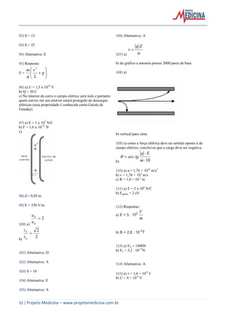32 | Projeto Medicina – www.projetomedicina.com.br
92) S = 13
93) S = 25
94) Alternativa: E
95) Resposta:
E = 





 g
L
v
q
m 2
96) a) U = 1,5 x 1010
V
b) Q = 30 C
c) No interior do carro o campo elétrico será nulo e portanto
quem estiver em seu interior estará protegido de descargas
elétricas (essa propriedade é conhecida como Gaiola de
Faraday).
97) a) E = 1 x 107
N/C
b) F = 1,6 x 10-12
N
c)
98) d = 0,05 m
99) E = 550 V/m
100) a)
2
a
aP
b)
2
2

t
tP
101) Alternativa: D
102) Alternativa: A
103) S = 10
104) Alternativa: E
105) Alternativa: A
106) Alternativa: A
107) a) 
Eq
v
.

b) do gráfico a amostra possui 2000 pares de base.
108) a)
b) vertical para cima
109) a) como a força elétrica deve ter sentido oposto à do
campo elétrico, conclui-se que a carga deve ser negativa.
b) 10


m
Eq
tgarc
110) a) a = 1,76 × 1016
m/s2
b) v = 1,76 × 107
m/s
c) R = 1,0 × 10-2
m
111) a) E = 2 x 106
N/C
b) Eganha = 2 eV
112) Respostas:
a) E = 5 103
m
V
b) B = 2,8 10–5
T
113) a) FN = 1800N
b) FE = 3,2 . 10-13
N
114) Alternativa: A
115) a)  = 1,6 × 10-9
J
b) U = 4 × 10-4
V
 