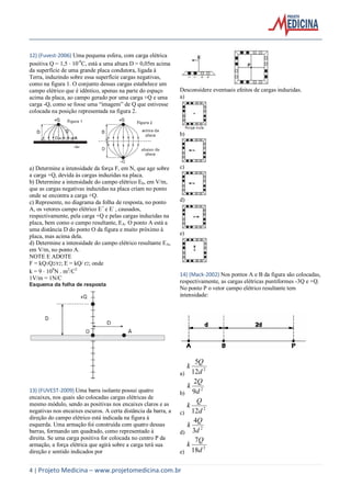 4 | Projeto Medicina – www.projetomedicina.com.br
12) (Fuvest-2006) Uma pequena esfera, com carga elétrica
positiva Q = 1,5 10-9
C, está a uma altura D = 0,05m acima
da superfície de uma grande placa condutora, ligada à
Terra, induzindo sobre essa superfície cargas negativas,
como na figura 1. O conjunto dessas cargas estabelece um
campo elétrico que é idêntico, apenas na parte do espaço
acima da placa, ao campo gerado por uma carga +Q e uma
carga -Q, como se fosse uma “imagem” de Q que estivesse
colocada na posição representada na figura 2.
a) Determine a intensidade da força F, em N, que age sobre
a carga +Q, devida às cargas induzidas na placa.
b) Determine a intensidade do campo elétrico E0, em V/m,
que as cargas negativas induzidas na placa criam no ponto
onde se encontra a carga +Q.
c) Represente, no diagrama da folha de resposta, no ponto
A, os vetores campo elétrico E+
e E-
, causados,
respectivamente, pela carga +Q e pelas cargas induzidas na
placa, bem como o campo resultante, EA. O ponto A está a
uma distância D do ponto O da figura e muito próximo à
placa, mas acima dela.
d) Determine a intensidade do campo elétrico resultante EA,
em V/m, no ponto A.
NOTE E ADOTE
F = kQ1Q2/r2; E = kQ/ r2; onde
k = 9 109
N m2
/C2
1V/m = 1N/C
Esquema da folha de resposta
13) (FUVEST-2009) Uma barra isolante possui quatro
encaixes, nos quais são colocadas cargas elétricas de
mesmo módulo, sendo as positivas nos encaixes claros e as
negativas nos encaixes escuros. A certa distância da barra, a
direção do campo elétrico está indicada na figura à
esquerda. Uma armação foi construída com quatro dessas
barras, formando um quadrado, como representado à
direita. Se uma carga positiva for colocada no centro P da
armação, a força elétrica que agirá sobre a carga terá sua
direção e sentido indicados por
Desconsidere eventuais efeitos de cargas induzidas.
a)
b)
c)
d)
e)
14) (Mack-2002) Nos pontos A e B da figura são colocadas,
respectivamente, as cargas elétricas puntiformes -3Q e +Q.
No ponto P o vetor campo elétrico resultante tem
intensidade:
a)
2
12
5
d
Q
k
b)
2
9
2
d
Q
k
c)
2
12d
Q
k
d)
2
3
4
d
Q
k
e)
2
18
7
d
Q
k
 