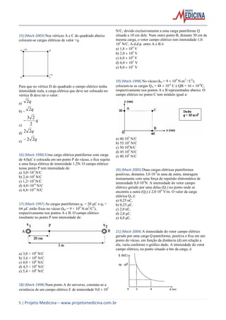 5 | Projeto Medicina – www.projetomedicina.com.br
15) (Mack-2003) Nos vértices A e C do quadrado abaixo
colocam-se cargas elétricas de valor +q.
Para que no vértice D do quadrado o campo elétrico tenha
intensidade nula, a carga elétrica que deve ser colocado no
vértice B deve ter o valor:
a) q2
b)  q2
c)
q
2
23

d) q22
e) q22
16) (Mack-1996) Uma carga elétrica puntiforme com carga
de 4,0C é colocada em um ponto P do vácuo, e fica sujeita
a uma força elétrica de intensidade 1,2N. O campo elétrico
nesse ponto P tem intensidade de:
a) 3,0×105
N/C
b) 2,4×105
N/C
c) 1,2×105
N/C
d) 4,0×10-6
N/C
e) 4,8×10-6
N/C
17) (Mack-1997) As cargas puntiformes q1 = 20 C e q2 =
64 C estão fixas no vácuo (k0 = 9 × 109
N.m2
/C2
),
respectivamente nos pontos A e B. O campo elétrico
resultante no ponto P tem intensidade de:
a) 3,0 × 106
N/C
b) 3,6 × 106
N/C
c) 4,0 × 106
N/C
d) 4,5 × 106
N/C
e) 5,4 × 106
N/C
18) (Mack-1998) Num ponto A do universo, constata-se a
existência de um campo elétrico E de intensidade 9,0  105
N/C, devido exclusivamente a uma carga puntiforme Q
situada a 10 cm dele. Num outro ponto B, distante 30 cm da
mesma carga, o vetor campo elétrico tem intensidade 1,0.
105
N/C. A d.d.p. entre A e B é:
a) 1,8  104
V
b) 2,0  104
V
c) 6,0  104
V
d) 6,0  105
V
e) 8,0  105
V
19) (Mack-1998) No vácuo (k0 = 9  109
N.m2
/ C2
),
colocam-se as cargas QA = 48  10-6
C e QB = 16  10-6
C,
respectivamente nos pontos A e B representados abaixo. O
campo elétrico no ponto C tem módulo igual a:
a) 60.105
N/C
b) 55.105
N/C
c) 50.105
N/C
d) 45.105
N/C
e) 40.105
N/C
20) (Mack-2005) Duas cargas elétricas puntiformes
positivas, distantes 3,0 10-3
m uma da outra, interagem
mutuamente com uma força de repulsão eletrostática de
intensidade 8,0 103
N. A intensidade do vetor campo
elétrico gerado por uma delas (Q1) no ponto onde se
encontra a outra (Q2) é 2,0 109
V/m. O valor da carga
elétrica Q2 é:
a) 0,25 nC.
b) 0,25 μC.
c) 2,0 nC.
d) 2,0 μC.
e) 4,0 μC.
21) (Mack-2004) A intensidade do vetor campo elétrico
gerado por uma carga Q puntiforme, positiva e fixa em um
ponto do vácuo, em função da distância (d) em relação a
ela, varia conforme o gráfico dado. A intensidade do vetor
campo elétrico, no ponto situado a 6m da carga, é:
 
