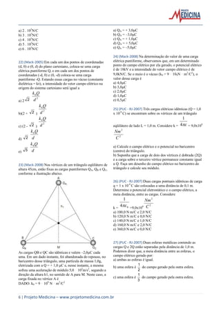 6 | Projeto Medicina – www.projetomedicina.com.br
a) 2  105
N/C
b) 3  105
N/C
c) 4  105
N/C
d) 5  105
N/C
e) 6  105
N/C
22) (Mack-2005) Em cada um dos pontos de coordenadas
(d, 0) e (0, d) do plano cartesiano, coloca-se uma carga
elétrica puntiforme Q, e em cada um dos pontos de
coordenadas (-d, 0) e (0, -d) coloca-se uma carga
puntiforme -Q. Estando essas cargas no vácuo (constante
dielétrica = k0), a intensidade do vetor campo elétrico na
origem do sistema cartesiano será igual a
a) 2 2 2
0
d
Qk
b)(2 + 2 )
2
0
d
Qk
c) (2 - 2 )
2
0
d
Qk
d) 2 d
Qk0
e) 5 d
Qk0
23) (Mack-2008) Nos vértices de um triângulo eqüilátero de
altura 45cm, estão fixas as cargas puntiformes QA, QB e QC,
conforme a ilustração abaixo.
As cargas QB e QC são idênticas e valem –2,0µC cada
uma. Em um dado instante, foi abandonada do repouso, no
baricentro desse triângulo, uma partícula de massa 1,0g,
eletrizada com a Q = + 1,0 µC e, nesse instante, a mesma
sofreu uma aceleração de módulo 5,0 ⋅ 102
m/s2
, segundo a
direção da altura h1, no sentido de A para M. Neste caso, a
carga fixada no vértice A é
DADO: k0 = 9 ⋅ 109
N ⋅ m2
/C2
a) QA = + 3,0µC
b) QA = –3,0µC
c) QA = + 1,0µC
d) QA = + 5,0µC
e) QA = –5,0µC
24) (Mack-2008) Na determinação do valor de uma carga
elétrica puntiforme, observamos que, em um determinado
ponto do campo elétrico por ela gerado, o potencial elétrico
é de 18kV e a intensidade do vetor campo elétrico é de
9,0kN/C. Se o meio é o vácuo (k0 = 9 ⋅ 109N ⋅ m2
/C2
), o
valor dessa carga é
a) 4,0µC
b) 3,0µC
c) 2,0µC
d) 1,0µC
e) 0,5µC
25) (PUC - RJ-2007) Três cargas elétricas idênticas (Q = 1,0
x 10-9
C) se encontram sobre os vértices de um triângulo
eqüilátero de lado L = 1,0 m. Considere k = 4
1
= 9,0x109
2
2
C
Nm
a) Calcule o campo elétrico e o potencial no baricentro
(centro) do triângulo.
b) Suponha que a carga de dois dos vértices é dobrada (2Q)
e a carga sobre o terceiro vértice permanece constante igual
a Q. Faça um desenho do campo elétrico no baricentro do
triângulo e calcule seu módulo.
26) (PUC - RJ-2007) Duas cargas pontuais idênticas de carga
q = 1 x 10-9
C são colocadas a uma distância de 0,1 m.
Determine o potencial eletrostático e o campo elétrico, a
meia distância, entre as cargas. Considere
k = 04
1
 =9,0x109
2
2
C
Nm
a) 100,0 N m/C e 2,0 N/C
b) 120,0 N m/C e 0,0 N/C
c) 140,0 N m/C e 1,0 N/C
d) 160,0 N m/C e 2,0 N/C
e) 360,0 N m/C e 0,0 N/C
27) (PUC - RJ-2007) Duas esferas metálicas contendo as
cargas Q e 2Q estão separadas pela distância de 1,0 m.
Podemos dizer que, a meia distância entre as esferas, o
campo elétrico gerado por:
a) ambas as esferas é igual.
b) uma esfera é
2
1
do campo gerado pela outra esfera.
c) uma esfera é
3
1
do campo gerado pela outra esfera.
 