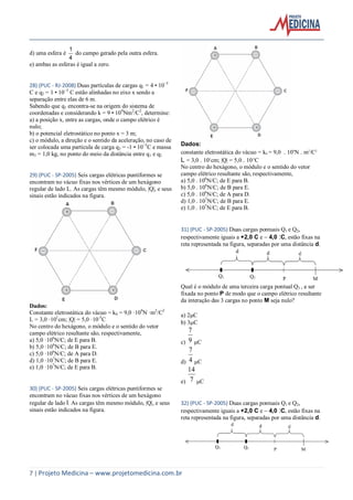 7 | Projeto Medicina – www.projetomedicina.com.br
d) uma esfera é
4
1
do campo gerado pela outra esfera.
e) ambas as esferas é igual a zero.
28) (PUC - RJ-2008) Duas partículas de cargas q1 = 4 • 10−5
C e q2 = 1 • 10−5
C estão alinhadas no eixo x sendo a
separação entre elas de 6 m.
Sabendo que q1 encontra-se na origem do sistema de
coordenadas e considerando k = 9 • 109
Nm2
/C2
, determine:
a) a posição x, entre as cargas, onde o campo elétrico é
nulo;
b) o potencial eletrostático no ponto x = 3 m;
c) o módulo, a direção e o sentido da aceleração, no caso de
ser colocada uma partícula de carga q3 = -1 • 10−5
C e massa
m3 = 1,0 kg, no ponto do meio da distância entre q1 e q2
29) (PUC - SP-2005) Seis cargas elétricas puntiformes se
encontram no vácuo fixas nos vértices de um hexágono
regular de lado L. As cargas têm mesmo módulo, |Q|, e seus
sinais estão indicados na figura.
Dados:
Constante eletrostática do vácuo = k0 = 9,0 ·109
N ·m2
/C2
L = 3,0 ·101
cm; |Q| = 5,0 ·10-5
C
No centro do hexágono, o módulo e o sentido do vetor
campo elétrico resultante são, respectivamente,
a) 5,0 ·106
N/C; de E para B.
b) 5,0 ·106
N/C; de B para E.
c) 5,0 ·106
N/C; de A para D.
d) 1,0 ·107
N/C; de B para E.
e) 1,0 ·107
N/C; de E para B.
30) (PUC - SP-2005) Seis cargas elétricas puntiformes se
encontram no vácuo fixas nos vértices de um hexágono
regular de lado l. As cargas têm mesmo módulo, |Q|, e seus
sinais estão indicados na figura.
Dados:
constante eletrostática do vácuo = k0 = 9,0 109
Nm2
/C2
L = 3,0 101
cm; |Q| = 5,0 10-5
C
No centro do hexágono, o módulo e o sentido do vetor
campo elétrico resultante são, respectivamente,
a) 5,0 . 106
N/C; de E para B.
b) 5,0 . 106
N/C; de B para E.
c) 5,0 . 106
N/C; de A para D.
d) 1,0 . 107
N/C; de B para E.
e) 1,0 . 107
N/C; de E para B.
31) (PUC - SP-2005) Duas cargas pontuais Q1 e Q2,
respectivamente iguais a +2,0 C e 4,0 :C, estão fixas na
reta representada na figura, separadas por uma distância d.
Qual é o módulo de uma terceira carga pontual Q3 , a ser
fixada no ponto P de modo que o campo elétrico resultante
da interação das 3 cargas no ponto M seja nulo?
a) 2C
b) 3C
c) 9
7
C
d) 4
7
C
e) 7
14
C
32) (PUC - SP-2005) Duas cargas pontuais Q1 e Q2,
respectivamente iguais a +2,0 C e 4,0 :C, estão fixas na
reta representada na figura, separadas por uma distância d.
 