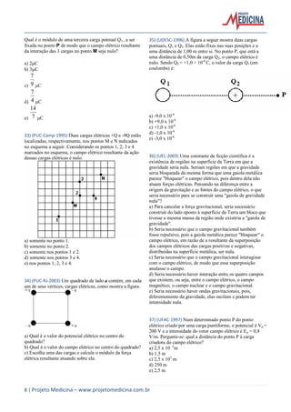 8 | Projeto Medicina – www.projetomedicina.com.br
Qual é o módulo de uma terceira carga pontual Q3 , a ser
fixada no ponto P de modo que o campo elétrico resultante
da interação das 3 cargas no ponto M seja nulo?
a) 2C
b) 3C
c) 9
7
C
d) 4
7
C
e) 7
14
C
33) (PUC-Camp-1995) Duas cargas elétricas +Q e -9Q estão
localizadas, respectivamente, nos pontos M e N indicados
no esquema a seguir. Considerando os pontos 1, 2, 3 e 4
marcados no esquema, o campo elétrico resultante da ação
dessas cargas elétricas é nulo:
a) somente no ponto 1.
b) somente no ponto 2.
c) somente nos pontos 1 e 2.
d) somente nos pontos 3 e 4.
e) nos pontos 1, 2, 3 e 4.
34) (PUC-RJ-2003) Um quadrado de lado a contém, em cada
um de seus vértices, cargas elétricas, como mostra a figura.
a) Qual é o valor do potencial elétrico no centro do
quadrado?
b) Qual é o valor do campo elétrico no centro do quadrado?
c) Escolha uma das cargas e calcule o módulo da força
elétrica resultante atuando sobre ela.
35) (UDESC-1996) A figura a seguir mostra duas cargas
pontuais, Q1 e Q2. Elas estão fixas nas suas posições e a
uma distância de 1,00 m entre si. No ponto P, que está a
uma distância de 0,50m da carga Q2, o campo elétrico é
nulo. Sendo Q2 = +1,0 × 10-6
C, o valor da carga Q1 (em
coulombs) é:
a) -9,0 x 10-6
b) +9,0 x 10-6
c) +1,0 x 10-6
d) -1,0 x 10-6
e) -3,0 x 10-6
36) (UEL-2003) Uma constante da ficção científica é a
existência de regiões na superfície da Terra em que a
gravidade seria nula. Seriam regiões em que a gravidade
seria bloqueada da mesma forma que uma gaiola metálica
parece "bloquear" o campo elétrico, pois dentro dela não
atuam forças elétricas. Pensando na diferença entre a
origem da gravitação e as fontes do campo elétrico, o que
seria necessário para se construir uma "gaiola de gravidade
nula"?
a) Para cancelar a força gravitacional, seria necessário
construir do lado oposto à superfície da Terra um bloco que
tivesse a mesma massa da região onde existiria a "gaiola de
gravidade".
b) Seria necessário que o campo gravitacional também
fosse repulsivo, pois a gaiola metálica parece "bloquear" o
campo elétrico, em razão de a resultante da superposição
dos campos elétricos das cargas positivas e negativas,
distribuídas na superfície metálica, ser nula.
c) Seria necessário que o campo gravitacional interagisse
com o campo elétrico, de modo que essa superposição
anulasse o campo.
d) Seria necessário haver interação entre os quatro campos
que existem, ou seja, entre o campo elétrico, o campo
magnético, o campo nuclear e o campo gravitacional.
e) Seria necessário haver ondas gravitacionais, pois,
diferentemente da gravidade, elas oscilam e podem ter
intensidade nula.
37) (UFAC-1997) Num determinado ponto P do ponto
elétrico criado por uma carga puntiforme, o potencial é Vp =
200 V e a intensidade do vetor campo elétrico é Ep = 0,8
V/m. Pergunta-se: qual a distância do ponto P à carga
criadora do campo elétrico?
a) 2,5 x 10 -3
m
b) 1,5 m
c) 2,5 x 103
m
d) 250 m
e) 2,5 m
 