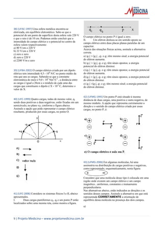 9 | Projeto Medicina – www.projetomedicina.com.br
38) (UFAC-1997) Uma esfera metálica encontra-se
eletrizada, em equilíbrio eletrostático. Sabe-se que o
potencial de um ponto da superfície desta esfera vale 220 V
e que o raio é de 10 cm. Podemos então concluir que a
intensidade do campo elétrico e o potencial no centro da
esfera valem respectivamente:
a) 80 V/cm e 220 V
b) 22 V/cm e 220 V
c) zero e zero
d) zero e 220 V
e) 2200 V/m e zero
39) (UFBA-2002) O campo elétrico criado por um dipolo
elétrico tem intensidade 4,5  108
N/C no ponto médio da
reta que une as cargas. Sabendo-se que a constante
eletrostática do meio é 9,0  109
Nm2
/C2
, a distância entre
as cargas é igual a 20cm e o módulo de cada uma das
cargas que constituem o dipolo é X  10-5
C, determine o
valor de X.
40) (UFC-1999) Quatro cargas, todas de mesmo valor, q,
sendo duas positivas e duas negativas, estão fixadas em um
semicírculo, no plano xy, conforme a figura abaixo.
Assinale a opção que pode representar o campo elétrico
resultante, produzido por essas cargas, no ponto O.
41) (UFC-2006) Considere os sistemas físicos I e II, abaixo
apresentados.
I. Duas cargas puntiformes q1, q2 e um ponto P estão
localizados sobre uma mesma reta, como mostra a figura.
O campo elétrico no ponto P é igual a zero.
II. Um elétron desloca-se em sentido oposto ao
campo elétrico entre duas placas planas paralelas de um
capacitor.
Acerca das situações físicas acima, assinale a alternativa
correta.
a) |q1| q2| , q1 e q2 têm mesmo sinal; a energia potencial
do elétron aumenta.
b) |q1| q2|, q1 e q2 têm sinais opostos; a energia
potencial do elétron diminui.
c) |q1| q2|, q1 e q2 têm sinais opostos; a energia potencial
do elétron aumenta.
d) |q1| q2|, q1 e q2 têm sinais opostos; a energia potencial
do elétron diminui.
e) |q1| q2|, q1 e q2 têm mesmo sinal; a energia potencial
do elétron diminui.
42) (UFMG-1995) Um ponto P está situado à mesma
distância de duas cargas, uma positiva e outra negativa, de
mesmo módulo. A opção que representa corretamente a
direção e o sentido do campo elétrico criado por essas
cargas, no ponto P, é:
43) (UFMG-2006) Em algumas moléculas, há uma
assimetria na distribuição de cargas positivas e negativas,
como representado, esquematicamente, nesta figura:
Considere que uma molécula desse tipo é colocada em uma
região onde existem um campo elétrico e um campo
magnético , uniformes, constantes e mutuamente
perpendiculares.
Nas alternativas abaixo, estão indicados as direções e os
sentidos desses campos. Assinale a alternativa em que está
representada CORRETAMENTE a orientação de
equilíbrio dessa molécula na presença dos dois campos.
a)
 