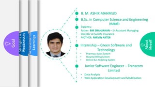 Achievements
Learnings
Strengths
&
Weaknesses
Goal
About
Myself
B. M. ASHIK MAHMUD
Internship – Green Software and
Technology
• Pharmacy Sales System
• Hospital Billing System
• Online Bus Ticketing System
B.Sc. in Computer Science and Engineering
(IUBAT)
Junior Software Engineer – Transcom
Limited
• Data Analysis
• Web Application Development and Modification
Parents:
Father: BM SHAHJAHAN – Sr Assistant Managing
Director at Sunlife Insurance
MOTHER: PARVIN AKTER
 