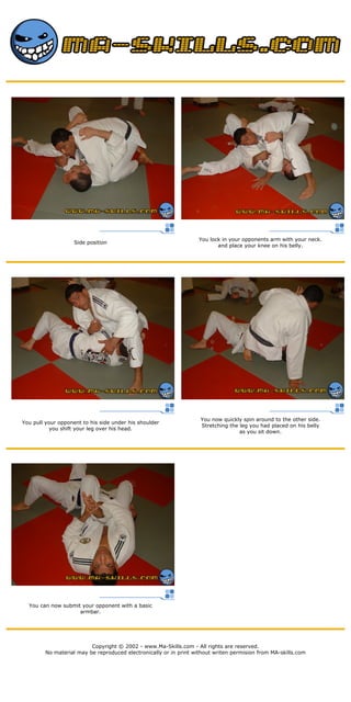 Side position
You lock in your opponents arm with your neck.
and place your knee on his belly.
You pull your opponent to his side under his shoulder
you shift your leg over his head.
You now quickly spin around to the other side.
Stretching the leg you had placed on his belly
as you sit down.
You can now submit your opponent with a basic
armbar.
Copyright © 2002 - www.Ma-Skills.com - All rights are reserved.
No material may be reproduced electronically or in print without writen permision from MA-skills.com
 