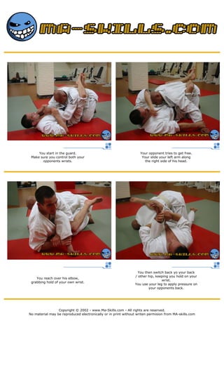 You start in the guard.
Make sure you control both your
opponents wrists.
Your opponent tries to get free.
Your slide your left arm along
the right side of his head.
You reach over his elbow,
grabbing hold of your own wrist.
You then switch back yo your back
/ other hip, keeping you hold on your
wrist.
You use your leg to apply pressure on
your opponents back.
Copyright © 2002 - www.Ma-Skills.com - All rights are reserved.
No material may be reproduced electronically or in print without writen permision from MA-skills.com
 