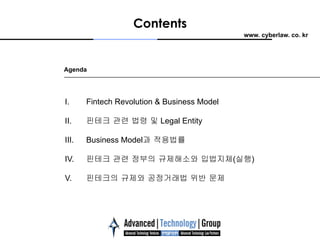 www. cyberlaw. co. kr
Contents
Agenda
I.  Fintech Revolution & Business Model
II.  핀테크 관련 법령 및 Legal Entity
III.  Business Model과 적용법률
IV.  핀테크 관련 정부의 규제해소와 입법지체(실행)
V.  핀테크의 규제와 공정거래법 위반 문제
 