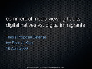 commercial media viewing habits:
digital natives vs. digital immigrants

Thesis Proposal Defense
by: Brian J. King
16 April 2009



            © 2009 - Brian J. King - brianjosephking@gmail.com
 