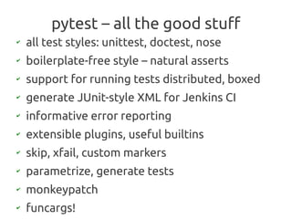 pytest – all the good stuff
✔
    all test styles: unittest, doctest, nose
✔
    boilerplate-free style – natural asserts
✔
    support for running tests distributed, boxed
✔
    generate JUnit-style XML for Jenkins CI
✔
    informative error reporting
✔
    extensible plugins, useful builtins
✔
    skip, xfail, custom markers
✔
    parametrize, generate tests
✔
    monkeypatch
✔
    funcargs!
 