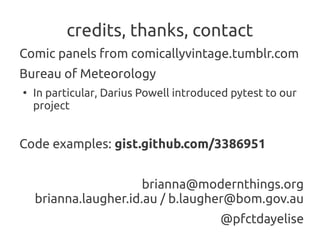 credits, thanks, contact
Comic panels from comicallyvintage.tumblr.com
Bureau of Meteorology
●
    In particular, Darius Powell introduced pytest to our
    project


Code examples: gist.github.com/3386951


                       brianna@modernthings.org
    brianna.laugher.id.au / b.laugher@bom.gov.au
                                         @pfctdayelise
 