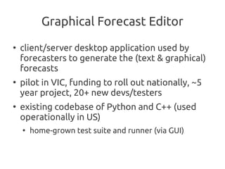 Graphical Forecast Editor
●
    client/server desktop application used by
    forecasters to generate the (text & graphical)
    forecasts
●
    pilot in VIC, funding to roll out nationally, ~5
    year project, 20+ new devs/testers
●
    existing codebase of Python and C++ (used
    operationally in US)
    ●
        home-grown test suite and runner (via GUI)
 