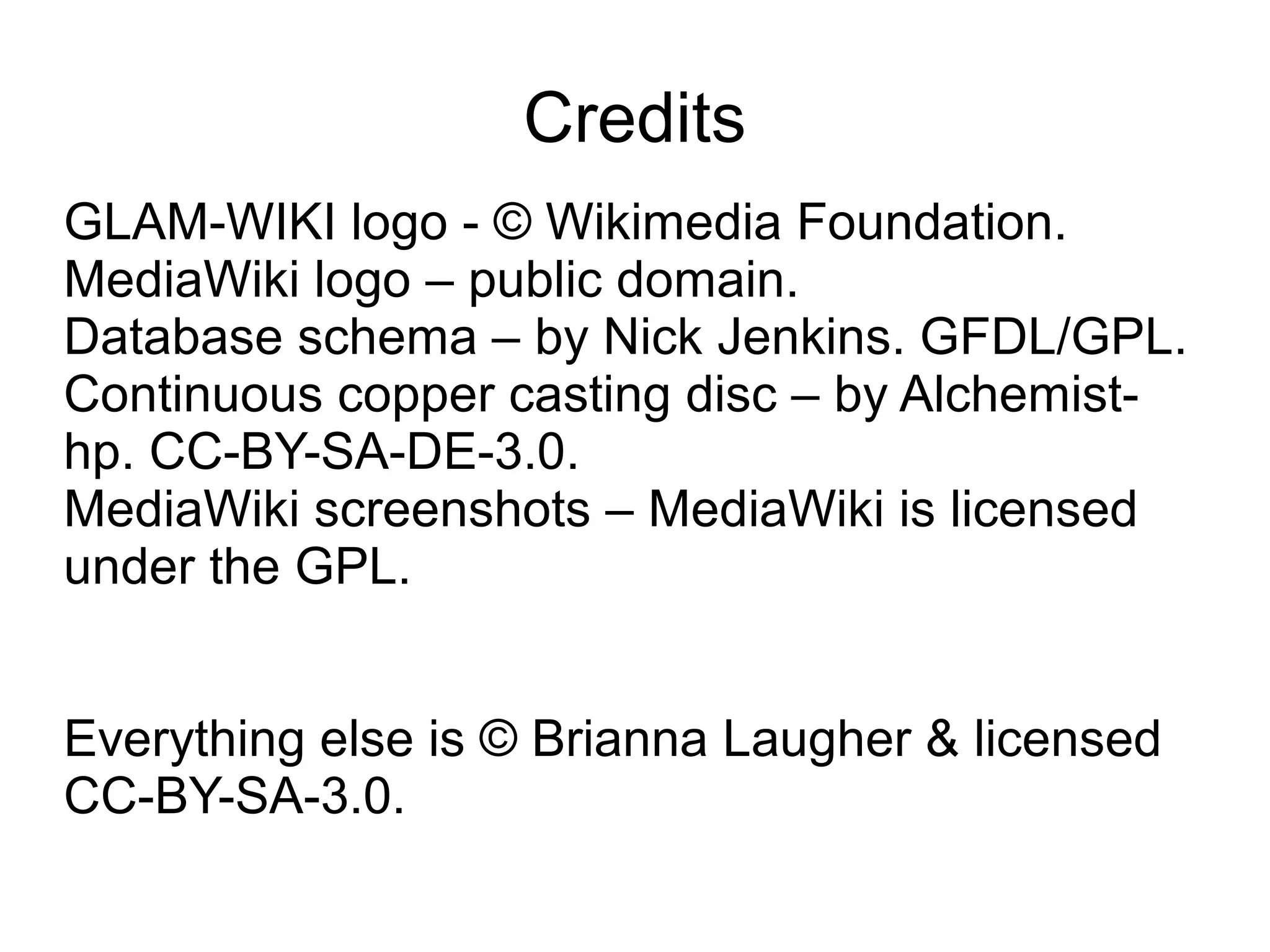 Credits
GLAM-WIKI logo - © Wikimedia Foundation.
MediaWiki logo – public domain.
Database schema – by Nick Jenkins. GFDL/GPL.
Continuous copper casting disc – by Alchemist-
hp. CC-BY-SA-DE-3.0.
MediaWiki screenshots – MediaWiki is licensed
under the GPL.


Everything else is © Brianna Laugher & licensed
CC-BY-SA-3.0.
 