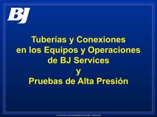 LAR-CENTRO DE ENTRENAMIENTO-NEUQUÉN - ARGENTINA
Tuberías y Conexiones
en los Equipos y Operaciones
de BJ Services
y
Pruebas de Alta Presión
 