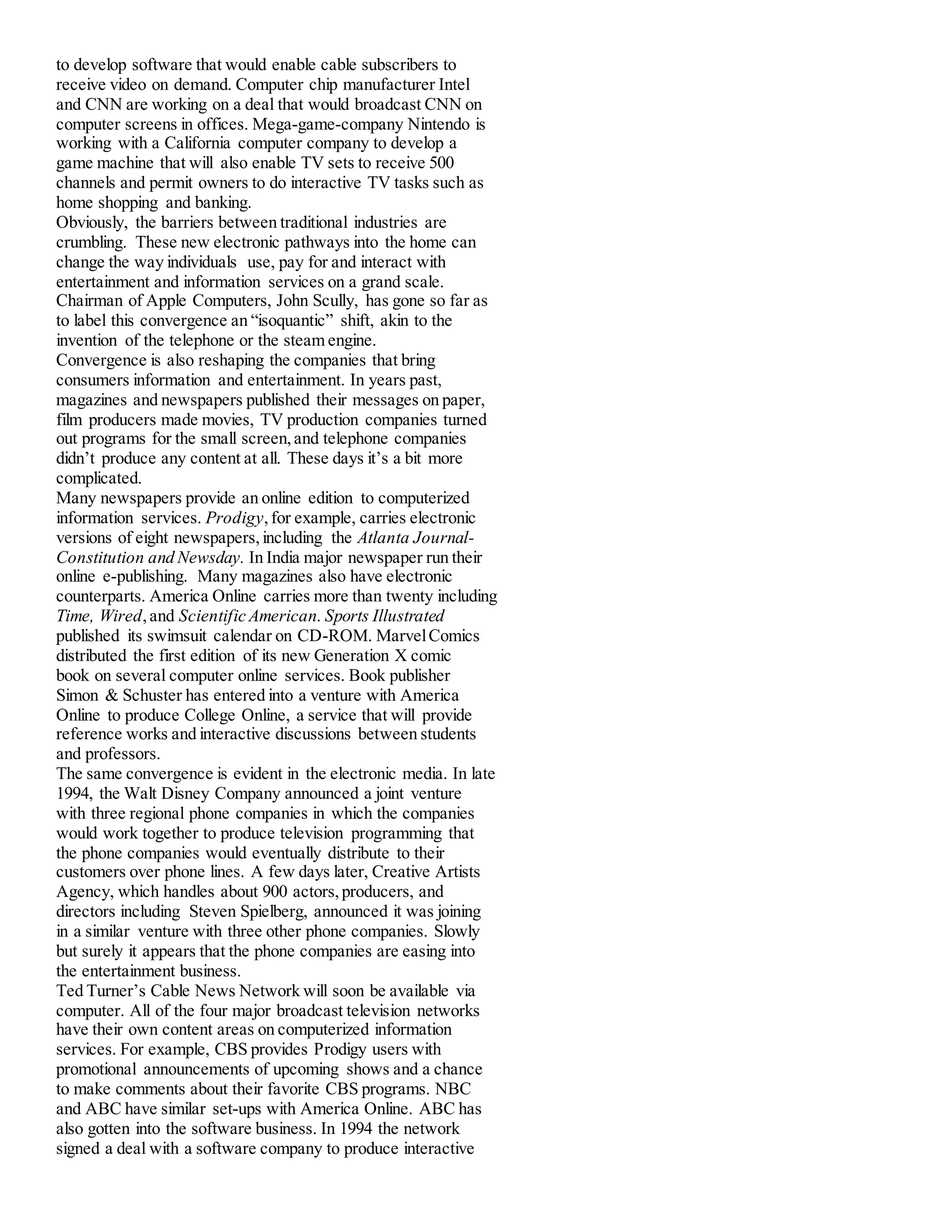 to develop software that would enable cable subscribers to
receive video on demand. Computer chip manufacturer Intel
and CNN are working on a deal that would broadcast CNN on
computer screens in offices. Mega-game-company Nintendo is
working with a California computer company to develop a
game machine that will also enable TV sets to receive 500
channels and permit owners to do interactive TV tasks such as
home shopping and banking.
Obviously, the barriers between traditional industries are
crumbling. These new electronic pathways into the home can
change the way individuals use, pay for and interact with
entertainment and information services on a grand scale.
Chairman of Apple Computers, John Scully, has gone so far as
to label this convergence an “isoquantic” shift, akin to the
invention of the telephone or the steam engine.
Convergence is also reshaping the companies that bring
consumers information and entertainment. In years past,
magazines and newspapers published their messages on paper,
film producers made movies, TV production companies turned
out programs for the small screen,and telephone companies
didn’t produce any content at all. These days it’s a bit more
complicated.
Many newspapers provide an online edition to computerized
information services. Prodigy,for example, carries electronic
versions of eight newspapers,including the Atlanta Journal-
Constitution and Newsday. In India major newspaper run their
online e-publishing. Many magazines also have electronic
counterparts. America Online carries more than twenty including
Time, Wired,and Scientific American. Sports Illustrated
published its swimsuit calendar on CD-ROM. MarvelComics
distributed the first edition of its new Generation X comic
book on several computer online services. Book publisher
Simon & Schuster has entered into a venture with America
Online to produce College Online, a service that will provide
reference works and interactive discussions between students
and professors.
The same convergence is evident in the electronic media. In late
1994, the Walt Disney Company announced a joint venture
with three regional phone companies in which the companies
would work together to produce television programming that
the phone companies would eventually distribute to their
customers over phone lines. A few days later, Creative Artists
Agency, which handles about 900 actors,producers, and
directors including Steven Spielberg, announced it was joining
in a similar venture with three other phone companies. Slowly
but surely it appears that the phone companies are easing into
the entertainment business.
Ted Turner’s Cable News Network will soon be available via
computer. All of the four major broadcast television networks
have their own content areas on computerized information
services. For example, CBS provides Prodigy users with
promotional announcements of upcoming shows and a chance
to make comments about their favorite CBS programs. NBC
and ABC have similar set-ups with America Online. ABC has
also gotten into the software business. In 1994 the network
signed a deal with a software company to produce interactive
 