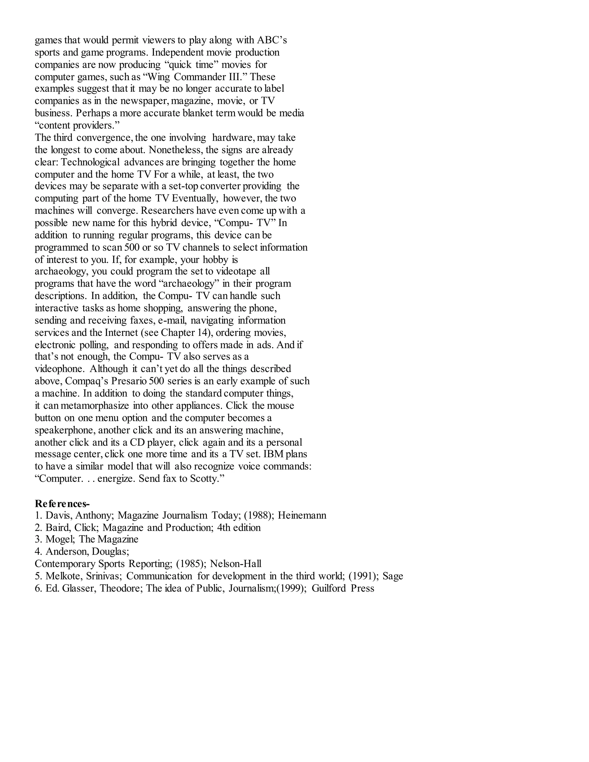 games that would permit viewers to play along with ABC’s
sports and game programs. Independent movie production
companies are now producing “quick time” movies for
computer games, such as “Wing Commander III.” These
examples suggest that it may be no longer accurate to label
companies as in the newspaper,magazine, movie, or TV
business. Perhaps a more accurate blanket term would be media
“content providers.”
The third convergence,the one involving hardware,may take
the longest to come about. Nonetheless, the signs are already
clear: Technological advances are bringing together the home
computer and the home TV For a while, at least, the two
devices may be separate with a set-top converter providing the
computing part of the home TV Eventually, however, the two
machines will converge. Researchers have even come up with a
possible new name for this hybrid device, “Compu- TV” In
addition to running regular programs, this device can be
programmed to scan 500 or so TV channels to select information
of interest to you. If, for example, your hobby is
archaeology, you could program the set to videotape all
programs that have the word “archaeology” in their program
descriptions. In addition, the Compu- TV can handle such
interactive tasks as home shopping, answering the phone,
sending and receiving faxes, e-mail, navigating information
services and the Internet (see Chapter 14), ordering movies,
electronic polling, and responding to offers made in ads. And if
that’s not enough, the Compu- TV also serves as a
videophone. Although it can’t yet do all the things described
above, Compaq’s Presario 500 series is an early example of such
a machine. In addition to doing the standard computer things,
it can metamorphasize into other appliances. Click the mouse
button on one menu option and the computer becomes a
speakerphone, another click and its an answering machine,
another click and its a CD player, click again and its a personal
message center,click one more time and its a TV set. IBM plans
to have a similar model that will also recognize voice commands:
“Computer. . . energize. Send fax to Scotty.”
References-
1. Davis, Anthony; Magazine Journalism Today; (1988); Heinemann
2. Baird, Click; Magazine and Production; 4th edition
3. Mogel; The Magazine
4. Anderson, Douglas;
Contemporary Sports Reporting; (1985); Nelson-Hall
5. Melkote, Srinivas; Communication for development in the third world; (1991); Sage
6. Ed. Glasser, Theodore; The idea of Public, Journalism;(1999); Guilford Press
 