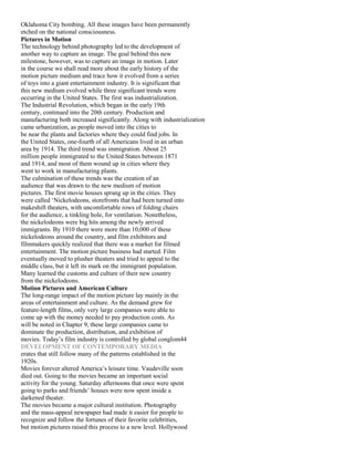 Oklahoma City bombing. All these images have been permanently
etched on the national consciousness.
Pictures in Motion
The technology behind photography led to the development of
another way to capture an image. The goal behind this new
milestone, however, was to capture an image in motion. Later
in the course we shall read more about the early history of the
motion picture medium and trace how it evolved from a series
of toys into a giant entertainment industry. It is significant that
this new medium evolved while three significant trends were
occurring in the United States. The first was industrialization.
The Industrial Revolution, which began in the early 19th
century, continued into the 20th century. Production and
manufacturing both increased significantly. Along with industrialization
came urbanization, as people moved into the cities to
be near the plants and factories where they could find jobs. In
the United States, one-fourth of all Americans lived in an urban
area by 1914. The third trend was immigration. About 25
million people immigrated to the United States between 1871
and 1914, and most of them wound up in cities where they
went to work in manufacturing plants.
The culmination of these trends was the creation of an
audience that was drawn to the new medium of motion
pictures. The first movie houses sprang up in the cities. They
were called ‘Nickelodeons, storefronts that had been turned into
makeshift theaters, with uncomfortable rows of folding chairs
for the audience, a tinkling hole, for ventilation. Nonetheless,
the nickelodeons were big hits among the newly arrived
immigrants. By 1910 there were more than 10,000 of these
nickelodeons around the country, and film exhibitors and
filmmakers quickly realized that there was a market for filmed
entertainment. The motion picture business had started. Film
eventually moved to plusher theaters and tried to appeal to the
middle class, but it left its mark on the immigrant population.
Many learned the customs and culture of their new country
from the nickelodeons.
Motion Pictures and American Culture
The long-range impact of the motion picture lay mainly in the
areas of entertainment and culture. As the demand grew for
feature-length films, only very large companies were able to
come up with the money needed to pay production costs. As
will be noted in Chapter 9, these large companies came to
dominate the production, distribution, and exhibition of
movies. Today’s film industry is controlled by global conglom44
DEVELOPMENT OF CONTEMPORARY MEDIA
erates that still follow many of the patterns established in the
1920s.
Movies forever altered America’s leisure time. Vaudeville soon
died out. Going to the movies became an important social
activity for the young. Saturday afternoons that once were spent
going to parks and friends’ houses were now spent inside a
darkened theater.
The movies became a major cultural institution. Photography
and the mass-appeal newspaper had made it easier for people to
recognize and follow the fortunes of their favorite celebrities,
but motion pictures raised this process to a new level. Hollywood
 