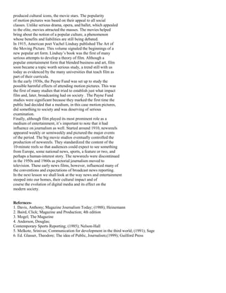 produced cultural icons, the movie stars. The popularity
of motion pictures was based on their appeal to all social
classes. Unlike serious drama, opera, and ballet, which appealed
to the elite, movies attracted the masses. The movies helped
bring about the notion of a popular culture, a phenomenon
whose benefits and liabilities are still being debated.
In 1915, American poet Vachel Lindsay published The Art of
the Moving Picture. This volume signaled the beginnings of a
new popular art form. Lindsay’s book was the first of many
serious attempts to develop a theory of film. Although a
popular entertainment form that blended business and art, film
soon became a topic worth serious study, a trend still with us
today as evidenced by the many universities that teach film as
part of their curricula.
In the early 1930s, the Payne Fund was set up to study the
possible harmful effects of attending motion pictures. This was
the first of many studies that tried to establish just what impact
film and, later, broadcasting had on society . The Payne Fund
studies were significant because they marked the first time the
public had decided that a medium, in this case motion pictures,
did something to society and was deserving of serious
examination.
Finally, although film played its most prominent role as a
medium of entertainment, it’s important to note that it had
influence on journalism as well. Started around 1910, newsreels
appeared weekly or semiweekly and pictured the major events
of the period. The big movie studios eventually controlled the
production of newsreels. They standardized the content of the
10-minute reels so that audiences could expect to see something
from Europe, some national news, sports, a feature or two, and
perhaps a human-interest story. The newsreels were discontinued
in the 1950s and 1960s as pictorial journalism moved to
television. These early news films, however, influenced many of
the conventions and expectations of broadcast news reporting.
In the next lesson we shall look at the way news and entertainment
steeped into our homes, their cultural impact and of
course the evolution of digital media and its effect on the
modern society.
Refernces-
1. Davis, Anthony; Magazine Journalism Today; (1988); Heinemann
2. Baird, Click; Magazine and Production; 4th edition
3. Mogel; The Magazine
4. Anderson, Douglas;
Contemporary Sports Reporting; (1985); Nelson-Hall
5. Melkote, Srinivas; Communication for development in the third world; (1991); Sage
6. Ed. Glasser, Theodore; The idea of Public, Journalism;(1999); Guilford Press
 