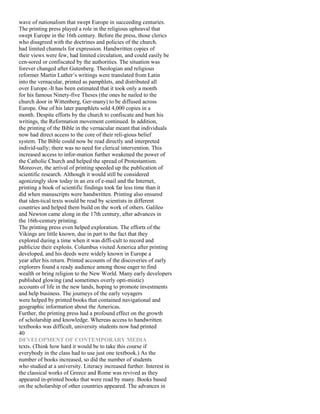 wave of nationalism that swept Europe in succeeding centuries.
The printing press played a role in the religious upheaval that
swept Europe in the 16th century. Before the press, those clerics
who disagreed with the doctrines and policies of the church.
had limited channels for expression. Handwritten copies of
their views were few, had limited circulation, and could easily be
cen-sored or confiscated by the authorities. The situation was
forever changed after Gutenberg. Theologian and religious
reformer Martin Luther’s writings were translated from Latin
into the vernacular, printed as pamphlets, and distributed all
over Europe.-It has been estimated that it took only a month
for his famous Ninety-five Theses (the ones he nailed to the
church door in Wittenberg, Ger-many) to be diffused across
Europe. One of his later pamphlets sold 4,000 copies in a
month. Despite efforts by the church to confiscate and bum his
writings, the Reformation movement continued. In addition,
the printing of the Bible in the vernacular meant that individuals
now had direct access to the core of their reli-gious belief
system. The Bible could now be read directly and interpreted
individ-ually; there was no need for clerical intervention. This
increased access to infor-mation further weakened the power of
the Catholic Church and helped the spread of Protestantism.
Moreover, the arrival of printing speeded up the publication of
scientific research. Although it would still be considered
agonizingly slow today in an era of e-mail and the Internet,
printing a book of scientific findings took far less time than it
did when manuscripts were handwritten. Printing also ensured
that iden-tical texts would be read by scientists in different
countries and helped them build on the work of others. Galileo
and Newton came along in the 17th century, after advances in
the 16th-century printing.
The printing press even helped exploration. The efforts of the
Vikings are little known, due in part to the fact that they
explored during a time when it was diffi-cult to record and
publicize their exploits. Columbus visited America after printing
developed, and his deeds were widely known in Europe a
year after his return. Printed accounts of the discoveries of early
explorers found a ready audience among those eager to find
wealth or bring religion to the New World. Many early developers
published glowing (and sometimes overly opti-mistic)
accounts of life in the new lands, hoping to promote investments
and help business. The journeys of the early voyagers
were helped by printed books that contained navigational and
geographic information about the Americas.
Further, the printing press had a profound effect on the growth
of scholarship and knowledge. Whereas access to handwritten
textbooks was difficult, university students now had printed
40
DEVELOPMENT OF CONTEMPORARY MEDIA
texts. (Think how hard it would be to take this course if
everybody in the class had to use just one textbook.) As the
number of books increased, so did the number of students
who studied at a university. Literacy increased further. Interest in
the classical works of Greece and Rome was revived as they
appeared in-printed books that were read by many. Books based
on the scholarship of other countries appeared. The advances in
 