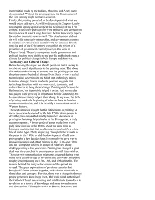 mathematics made by the Indians, Muslims, and Arabs were
disseminated. Without the printing press, the Renaissance of
the 16th century might not have occurred.
Finally, the printing press led to the development of what we
would today call news. As will be discussed in Chapter 4, early
newspapers sprang up in Europe at the beginning of the 17th
century. These early publications were primarily con-cerned with
foreign-news. It wasn’t long, however, before these early papers
focused on domestic news as well. This development did not
sit well with some early monarchies, and government attempts
to suppress or censor news content were not unusual. It took
until the end of the 17th century to establish the notion of a
press free of government control (more on this topic in
Chapter Four). The early newspapers made government and
political leaders more visible to the pub-lic and helped create a
climate for political change in both Europe and America.
Technology and Cultural Change
Before leaving this topic, we should point out that it is easy to
ascribe too much significance to the printing press. The above
discussion makes it easy to assume that the printing press was
the prime mover behind all these effects. Such a view is called
technological determinism-the belief that technology drives
historical change: Amore moderate position suggests that
technology functions with vari-ous social, economic, and
cultural forces to bring about change. Printing didn’t cause the
Reformation, but it probably helped it occur. And vernacular
lan-guages were growing in importance before Gutenberg, but
his invention certainly helped them along. In any case, the birth
of printing marks the beginning of what we have defined as
mass communication, and it is certainly a momentous event in
Western history.
The next centuries brought further refinements to printing. A
metal press was developed by the late 1790s: steam power to
drive the press was added shortly thereafter. Advances in
printing techonology helped usher in the Penny press, a truly
mass newspaper.. A better grade of paper made from wood
pulp came into use in the 1880s, about the same time as
Linotype machine that that could compose and justify a whole
line of metal type. :Photo engraving ‘brought better visuals to
the paper in the 1890s, as did the development of half tone
photography a few decades later. Hot metal type gave way to
photocomposition and offset printing in the 1970s and 1980s,
and the –computer ushered in an age of relatively cheap
desktop printing a few years later. Printing has changed a great
deal over the years, but its consequences are still there with us.
The next two communication milestones occurred during what
many have called the age of invention and discovery, the period
roughly encompassing the 17th, 18th, and 19th centuries. The
reasons behind the many achievements of this period are
several. The great explorations of previous centuries had
brought dif-ferent cultures together, and scholars were able to
share ideas and concepts. Fur-ther, there was a change in the way
people generated knowledge itself. The tradi-tional authority of
the Catholic Church was eroding, and intellectuals looked less to
revelation as a source of knowledge and more toward reason
and observation. Philosophers such as Bacon, Descartes, and
 