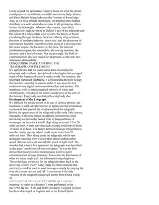 Locke argued for systematic research based on what the senses
could perceive. In addition, scientific societies in Italy, France,
and Great Britain helped advance the frontiers of knowledge.
And, as we have already mentioned, the printing press helped
distribute news of current dis-coveries to all, prompting others
to new breakthroughs. Whatever the reasons, these three
centuries saw such advances as Galileo’s use of the telescope and
the notion of a heliocentric solar system; the theory of blood
circulating through the body; Newton’s theory of gravitation;
the roots of modem chemistry; electricity; and the discovery of
microscopic bacteria. Inventions came along at a dizzying rate:
the steam engine, the locomotive, the plow, the internal
combustion engine, the automobile, the sewing machine, the
dynamo, and a host of others. Not sur-prisingly, the field of
communication also saw major developments, as the next two
milestones demonstrate.
CONQUERING SPACE AND TlME: THE
TELEGRAPH AND TELEPHONE
It’s appropriate that we spend some-time discussing the
telegraph and telephone, two related technologies that presaged
many of the features of today’s media world. For instance, the
telegraph harnessed electricity; it demonstrated the tech-nology
that would eventually be used in radio. It was also the first
medium to use digital communication (dots and dashes). The
telephone, with its interconnected network of wires and
switchboards, introduced the same concept now at the core of
the Internet: Everybody was linked to everybody else.
Development of the Telegraph
It’s difficult for people raised in an age of cellular phones, fax
machines, e-mail, and the Internet to appreciate the tremendous
excitement that greeted the development of the telegraph.
Before the appearance of the telegraph in the early 19th century,
messages, with some minor exceptions, information could
travel only as fast as the fastest form of transportation. A
messenger on horseback would clop along at around 15 to 20
miles an hour. A train carrying sacks of mail could travel about
30 miles in an hour. The fastest form of message transportation
was the carrier pigeon, which could cover more than 35
miles an hour. Then along came the telegraph, which sent
messages traveling over wires at then almost unbelievable
speed 186,ooo miles per second, the speed of light itself. No
wonder that when it first appeared, the telegraph was described
as the great” annihilator of time and space.” It was the first
device that made possible instantaneous point-to-point
communication at huge distances. It was also the forerunner of
what we today might call, the information superhighway.
The technology necessary for the telegraph dates back to the
discovery of elec-tricity. Many early inventors realized that
electricity could be used to send messages simply by varying the
time the current was on and off. Experiments with early
versions of the telegraph (telegraph comes from Greek words
41
DEVELOPMENT OF CONTEMPORARY MEDIA
meaning “to write at a distance”) were performed in the
late1790s.By the 1830s and 1840s workable telegraph systems
had been developed in England and in the United States.
 