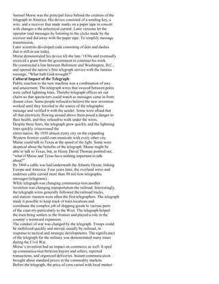 Samuel Morse was the principal force behind the creation of the
telegraph in America. His device consisted of a sending key, a
wire, and a receiver that made marks on a paper tape in concert
with changes n the eelectrical current. Later versions let the
operator read messages by listening to the clicks made by the
receiver and did away with the paper tape. To simplify message
transmission,
Later scientists developed code consisting of dots and dashes
that is still in use today.
Morse demonstrated his device till-the late-’1830s and eventually
received a grant from the government to continue his work.
He constructed a line between Baltimore and Washington, D.C.,
and opened the nation’s first telegraph service with the famous
message, “What hath God wrought?”
Cultural Impact of the Telegraph
Public reaction to the new machine was a combination of awe
and amazement. The telegraph wires that swayed between poles
were called lightning lines. Thereby telegraph offices set out
chairs so that specta-tors could watch as messages came in from
distant cities. Some people refused to believe the new invention
worked until they traveled to the source of the telegraphic
message and verified it with the sender. Some were afraid that
all that electricity flowing around above them posed a danger to
their health, and they refused to walk under the wires.
Despite these fears, the telegraph grew quickly and the lightning
lines quickly crisscrossed the
entire nation. By 1850 almost every city on the expanding
Western frontier could com-municate with every other city.
Maine could talk to Texas at the speed of the light. Some were
skeptical about the benefits of the telegraph. Maine might be
able to talk to Texas, but, as Henry David Thoreau pointed out,
“what if Maine and Texas have nothing important to talk
about?”
By 1860 a cable was laid underneath the Atlantic Ocean, linking
Europe and America: Four years later, the overland wires and
undersea cable carried more than 30 mil-lion telegraphic
messages (telegrams).
While telegraph was changing communica-tion,another
invention was changing transportation-the railroad. Interestingly,
the telegraph wires generally followed the railroad tracks,
and station- masters were often the first telegraphers. The telegraph
made it possible to keep track of train locations and
coordinate the complex job of shipping goods to various parts
of the coun-try-particularly to the West. The telegraph helped
the train bring settlers to the frontier and played a role in the
country’s westward expansion.
The conduct of war was changed by the telegraph. Troops could
be mobilized quickly and moved, usually by railroad, in
response to tactical and strategic developments. The significance
of the telegraph for the military was demonstrated many times
during the Civil War.
Morse’s invention had an impact on commerce as well. It sped
up communica-tion between buyers and sellers, reported
transactions, and organized deliveries. Instant communication
brought about standard prices in the commodity markets.
Before the telegraph, the price of corn varied with local market
 