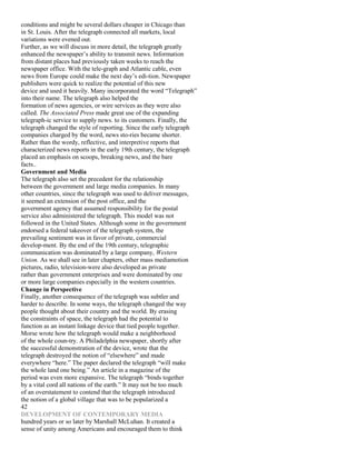conditions and might be several dollars cheaper in Chicago than
in St. Louis. After the telegraph connected all markets, local
variations were evened out.
Further, as we will discuss in more detail, the telegraph greatly
enhanced the newspaper’s ability to transmit news. Information
from distant places had previously taken weeks to reach the
newspaper office. With the tele-graph and Atlantic cable, even
news from Europe could make the next day’s edi-tion. Newspaper
publishers were quick to realize the potential of this new
device and used it heavily. Many incorporated the word “Telegraph”
into their name. The telegraph also helped the
formation of news agencies, or wire services as they were also
called. The Associated Press made great use of the expanding
telegraph-ic service to supply news. to its customers. Finally, the
telegraph changed the style of reporting. Since the early telegraph
companies charged by the word, news sto-ries became shorter.
Rather than the wordy, reflective, and interpretive reports that
characterized news reports in the early 19th century, the telegraph
placed an emphasis on scoops, breaking news, and the bare
facts..
Government and Media
The telegraph also set the precedent for the relationship
between the government and large media companies. In many
other countries, since the telegraph was used to deliver messages,
it seemed an extension of the post office, and the
government agency that assumed responsibility for the postal
service also administered the telegraph. This model was not
followed in the United States. Although some in the government
endorsed a federal takeover of the telegraph system, the
prevailing sentiment was in favor of private, commercial
develop-ment. By the end of the 19th century, telegraphic
communication was dominated by a large company, Western
Union. As we shall see in later chapters, other mass mediamotion
pictures, radio, television-were also developed as private
rather than government enterprises and were dominated by one
or more large companies especially in the western countries.
Change in Perspective
Finally, another consequence of the telegraph was subtler and
harder to describe. In some ways, the telegraph changed the way
people thought about their country and the world. By erasing
the constraints of space, the telegraph had the potential to
function as an instant linkage device that tied people together.
Morse wrote how the telegraph would make a neighborhood
of the whole coun-try. A Philadelphia newspaper, shortly after
the successful demonstration of the device, wrote that the
telegraph destroyed the notion of “elsewhere” and made
everywhere “here.” The paper declared the telegraph “will make
the whole land one being.” An article in a magazine of the
period was even more expansive. The telegraph “binds together
by a vital cord all nations of the earth.” It may not be too much
of an overstatement to contend that the telegraph introduced
the notion of a global village that was to be popularized a
42
DEVELOPMENT OF CONTEMPORARY MEDIA
hundred years or so later by Marshall McLuhan. It created a
sense of unity among Americans and encouraged them to think
 