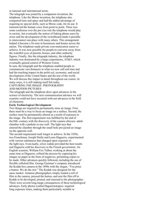 in national and international terms.
The telegraph was joined by a companion invention, the
telephone. Like the Morse invention, the telephone also
conquered time and space and had the added advantage of
requiring no special skills, such as Morse code, for its use. It
transmit-ted the human voice from point to point. There was
some confusion over the pre-cise role the telephone would play
in society, but eventually the notion of linking phone users by
wires and the development of the switchboard made it possible
to interconnect one place with many others. This arrangement
helped it become a fix-ture in businesses and homes across the
nation. The telephone made private com-munication easier to
achieve. It was now possible for people to converse away from
the watchful eyes of parents, bosses, and other authority
figures. Finally, like the telegraph industry, the telephone
industry was dominated by a large corporations, AT&T, which
eventually gained control of Western Union.
In sum, the telegraph and the telephone enabled people to
communicate vast distances in what we now call real time and
had far-reaching impact in the politi-cal, economic, and social
development of the United States and the rest of the world.
We will discuss this impact in detail throughout our course. In
many ways, it is still making itself felt today.
CAPTURING THE IMAGE: PHOTOGRAPHY
AND MOTION PICTURES
The telegraph and the telephone drew upon advances in the
science of electricity. The next communication advance we will
examine could not have occurred with-out advances in the field
of chemistry.
Early Techno1ogica1 Development
Two things are required to permanently store an image. First,
there must be a way to focus an image on a surface. Second, the
surface must be permanently altered as a result of exposure to
the image. The first requirement was fulfilled by the end of
the18th -century with the discovery of the camera obscura- adark
chamber with a pinhole in one wall. The light rays that
entered the chamber through the small hole pro-jected an image
on the opposite wall.
The second requirement took longer to achieve. In the 1830s,
two Frenchmen, Joseph Nielle and Louis Daguerre, experimented
with various substances that changed upon exposure to
the light rays. Even-tually, silver iodide provided the best results
and Daguerre sold his discovery to the French government. An
English scientist, William Fox Talbot, working at about the
same time as Daguerre, refined the process by capturing his
images on paper in the form of negatives, permitting copies to
be made. Other advances quickly followed, including the use of
flexible celluloid film. George Eastman’s company introduced
the Kodak box camera in the 1890s with the slogan, “You press
a button. We do the rest.” The Kodak was designed for the
mass market. Amateur photographers simply loaded a roll of
film in the camera, pressed the button, and sent the film off to
Kodak to be developed, printed, and returned to the photographer.
There were several long-range consequences of these technological
advances. Early photos (called Daguerreotopes). required
long exposure times, making them particularly suitable or
 