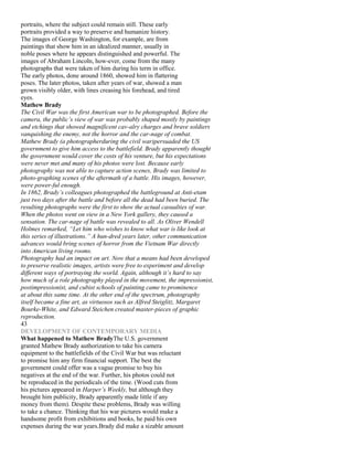 portraits, where the subject could remain still. These early
portraits provided a way to preserve and humanize history.
The images of George Washington, for example, are from
paintings that show him in an idealized manner, usually in
noble poses where he appears distinguished and powerful. The
images of Abraham Lincoln, how-ever, come from the many
photographs that were taken of him during his term in office.
The early photos, done around 1860, showed him in flattering
poses. The later photos, taken after years of war, showed a man
grown visibly older, with lines creasing his forehead, and tired
eyes.
Mathew Brady
The Civil War was the first American war to be photographed. Before the
camera, the public’s view of war was probably shaped mostly by paintings
and etchings that showed magnificent cav-alry charges and brave soldiers
vanquishing the enemy, not the horror and the car-nage of combat.
Mathew Brady (a photographerduring the civil war)persuaded the US
government to give him access to the battlefield. Brady apparently thought
the government would cover the costs of his venture, but his expectations
were never met and many of his photos were lost. Because early
photography was not able to capture action scenes, Brady was limited to
photo-graphing scenes of the aftermath of a battle. His images, however,
were power-ful enough.
In 1862, Brady’s colleagues photographed the battleground at Anti-etam
just two days after the battle and before all the dead had been buried. The
resulting photographs were the first to show the actual casualties of war.
When the photos went on view in a New York gallery, they caused a
sensation. The car-nage of battle was revealed to all. As Oliver Wendell
Holmes remarked, “Let him who wishes to know what war is like look at
this series of illustrations.” A hun-dred years later, other communication
advances would bring scenes of horror from the Vietnam War directly
into American living rooms.
Photography had an impact on art. Now that a means had been developed
to preserve realistic images, artists were free to experiment and develop
different ways of portraying the world. Again, although it’s hard to say
how much of a role photography played in the movement, the impressionist,
postimpressionist, and cubist schools of painting came to prominence
at about this same time. At the other end of the spectrum, photography
itself became a fine art, as virtuosos such as Alfred Steiglitz, Margaret
Bourke-White, and Edward Steichen created master-pieces of graphic
reproduction.
43
DEVELOPMENT OF CONTEMPORARY MEDIA
What happened to Mathew BradyThe U.S. government
granted Mathew Brady authorization to take his camera
equipment to the battlefields of the Civil War but was reluctant
to promise him any firm financial support. The best the
government could offer was a vague promise to buy his
negatives at the end of the war. Further, his photos could not
be reproduced in the periodicals of the time. (Wood cuts from
his pictures appeared in Harper’s Weekly, but although they
brought him publicity, Brady apparently made little if any
money from them). Despite these problems, Brady was willing
to take a chance. Thinking that his war pictures would make a
handsome profit from exhibitions and books, he paid his own
expenses during the war years.Brady did make a sizable amount
 