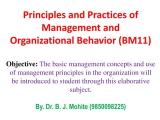 Principles and Practices of
Management and
Organizational Behavior (BM11)
Objective: The basic management concepts and use
of management principles in the organization will
be introduced to student through this elaborative
subject.
By. Dr. B. J. Mohite (9850098225)
 