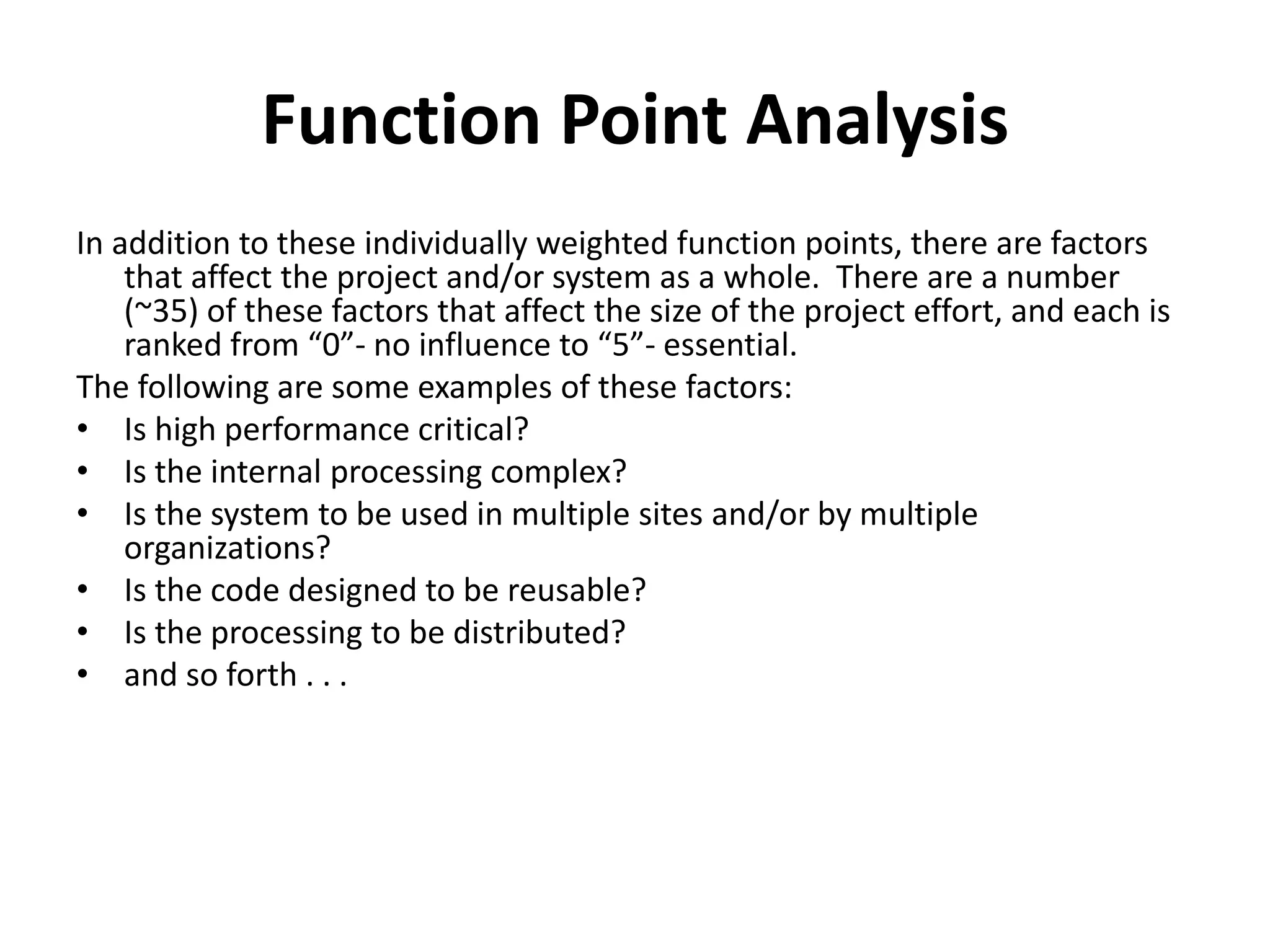 Function Point Analysis
In addition to these individually weighted function points, there are factors
that affect the project and/or system as a whole. There are a number
(~35) of these factors that affect the size of the project effort, and each is
ra ked fro 0 - o i flue ce to 5 - essential.
The following are some examples of these factors:
• Is high performance critical?
• Is the internal processing complex?
• Is the system to be used in multiple sites and/or by multiple
organizations?
• Is the code designed to be reusable?
• Is the processing to be distributed?
• and so forth . . .
 