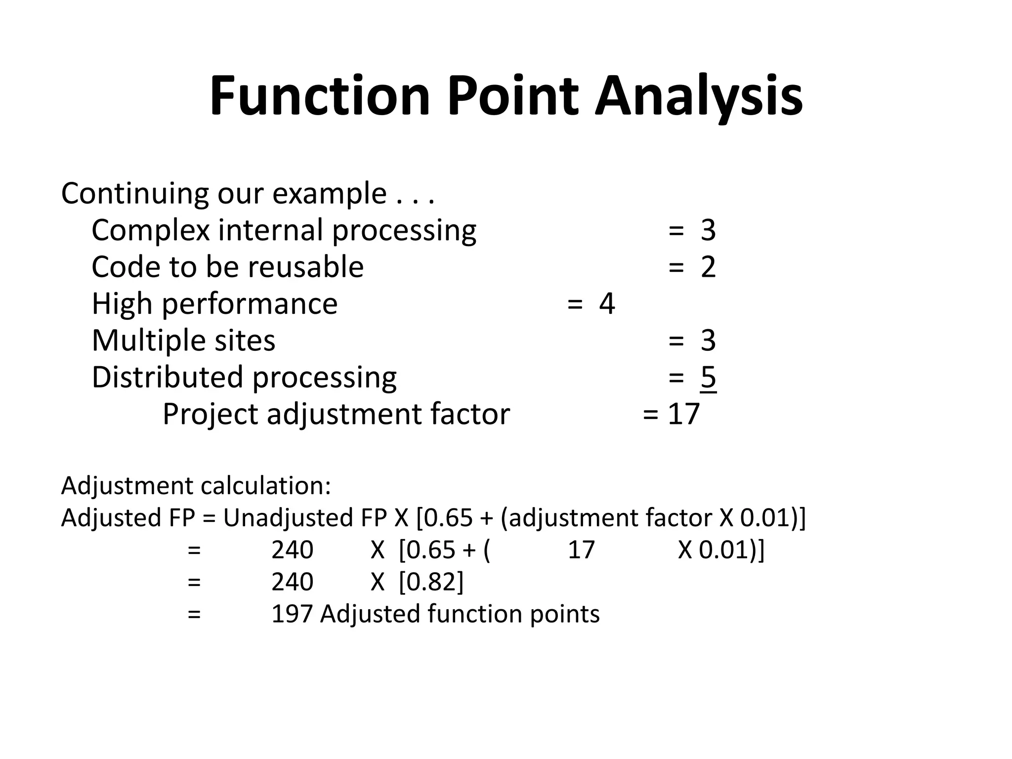 Function Point Analysis
Continuing our example . . .
Complex internal processing = 3
Code to be reusable = 2
High performance = 4
Multiple sites = 3
Distributed processing = 5
Project adjustment factor = 17
Adjustment calculation:
Adjusted FP = Unadjusted FP X [0.65 + (adjustment factor X 0.01)]
= 240 X [0.65 + ( 17 X 0.01)]
= 240 X [0.82]
= 197 Adjusted function points
 