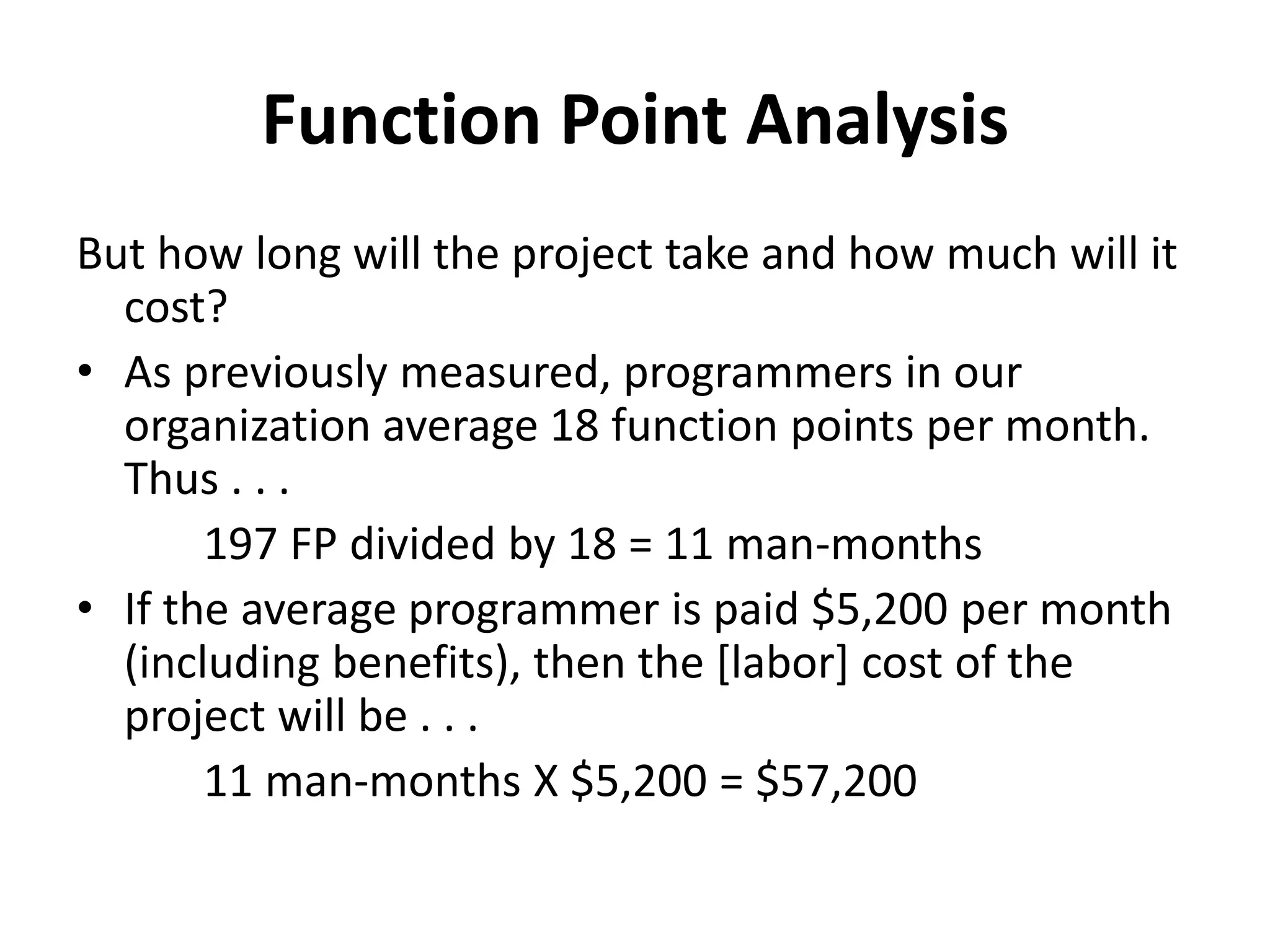 Function Point Analysis
But how long will the project take and how much will it
cost?
• As previously measured, programmers in our
organization average 18 function points per month.
Thus . . .
197 FP divided by 18 = 11 man-months
• If the average programmer is paid $5,200 per month
(including benefits), then the [labor] cost of the
project will be . . .
11 man-months X $5,200 = $57,200
 