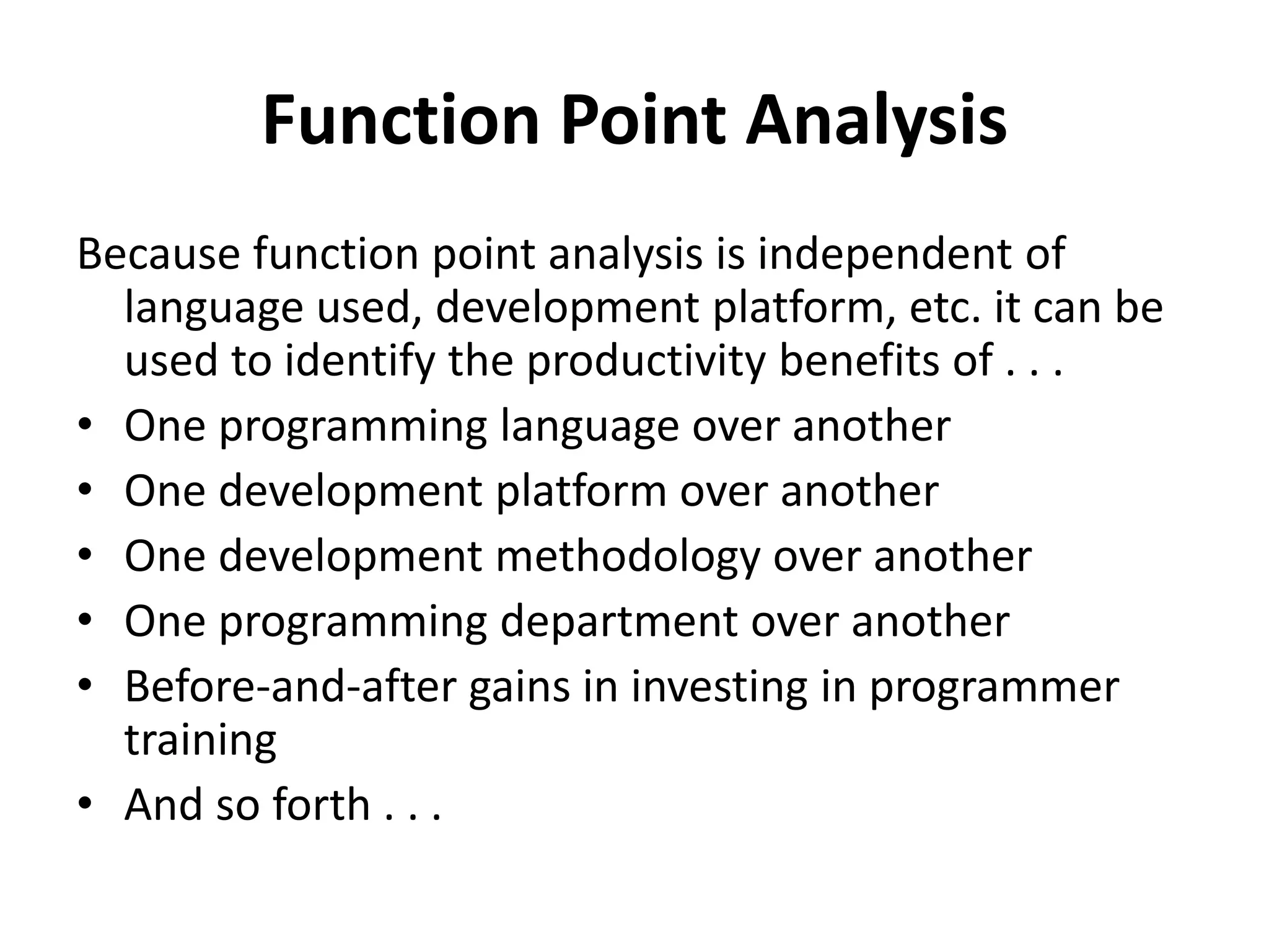 Function Point Analysis
Because function point analysis is independent of
language used, development platform, etc. it can be
used to identify the productivity benefits of . . .
• One programming language over another
• One development platform over another
• One development methodology over another
• One programming department over another
• Before-and-after gains in investing in programmer
training
• And so forth . . .
 