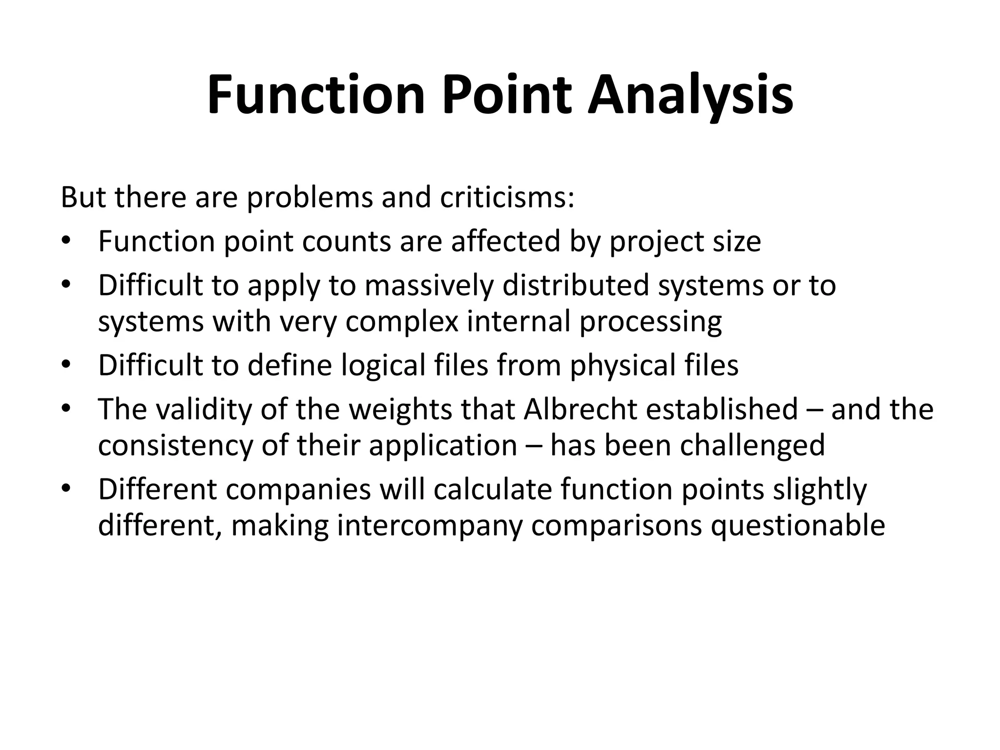 Function Point Analysis
But there are problems and criticisms:
• Function point counts are affected by project size
• Difficult to apply to massively distributed systems or to
systems with very complex internal processing
• Difficult to define logical files from physical files
• The validity of the weights that Albrecht established – and the
consistency of their application – has been challenged
• Different companies will calculate function points slightly
different, making intercompany comparisons questionable
 