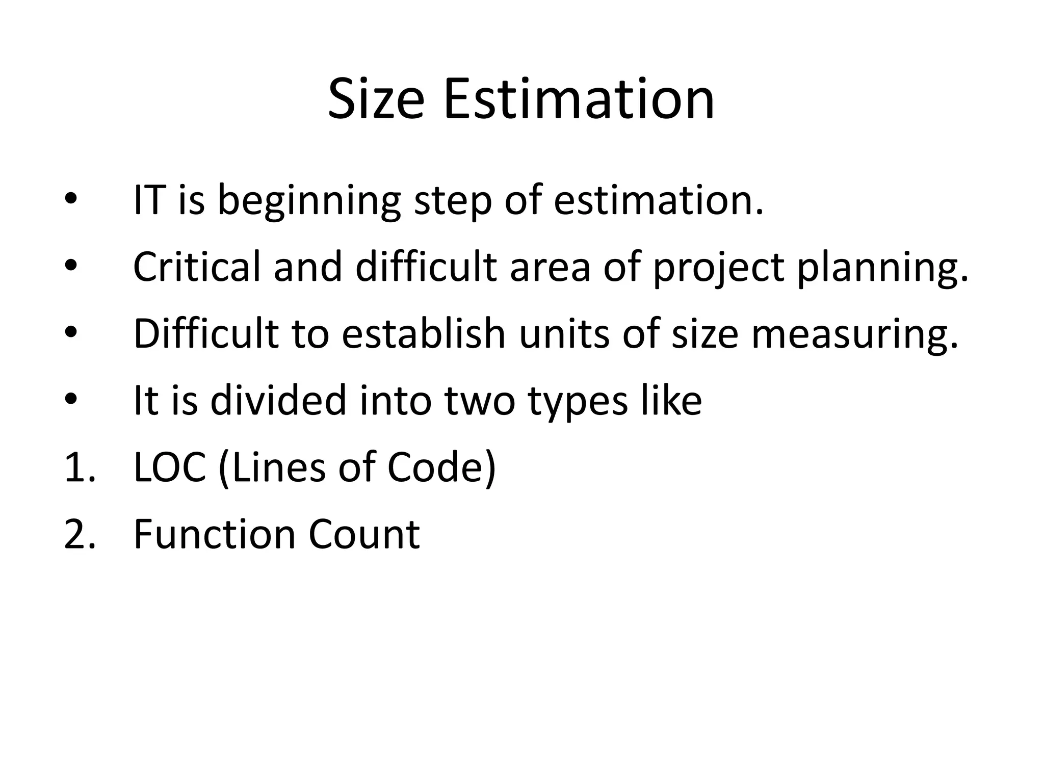 Size Estimation
• IT is beginning step of estimation.
• Critical and difficult area of project planning.
• Difficult to establish units of size measuring.
• It is divided into two types like
1. LOC (Lines of Code)
2. Function Count
 